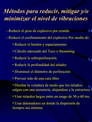 Métodos para reducir, mitigar y/o
minimizar el nivel de vibraciones
- Reducir el peso de explosivo por retardo
- Reducir el confinamiento del explosivo Por medio de:
• Reducir el burden y espaciamiento
• Cálculo adecuado del Taco o Stemming.
• Reducir la sobreperforación.
• Reducir la profundidad del taladro
• Disminuir el diámetro de perforación
• Proveer más de una cara libre
• Diseñar la voladura de modo que los taladros
salgan con una secuencia, alejandose a la estructura.
• Usar retardos largos entre un rango de 50 a 60 ms.
• Usar detonadores en donde la dispersión de
tiempos sea mínima.

 