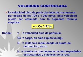 La velocidad pico de partícula debe de mantenerse  por debajo de los 700 ó 1 000 mm/s. Esta velocidad puede ser estimada con la siguiente fórmula empírica: VOLADURA CONTROLADA v = Ce / (R*b)  Donde: v  = velocidad pico de partícula. Ce  = carga, en caja explosiva (kg).  R  = distancia radial desde el punto de    detonación, en m. b  = constante que depende de las propiedades    estructurales y elásticas de la roca. 