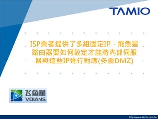 http://www.tamio.com.tw
ISP業者提供了多組固定IP，飛魚星
路由器要如何設定才能將內部伺服
器與這些IP進行對應(多重DMZ)
 