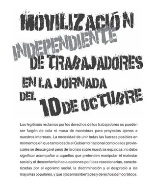 Los legítimos reclamos por los derechos de los trabajadores no pueden
ser furgón de cola ni masa de maniobras para proyectos ajenos a
nuestros intereses. La necesidad de unir todas las fuerzas posibles en
momentos en que tanto desde el Gobierno nacional como de los provin-
ciales se descarga el peso de la crisis sobre nuestras espaldas, no debe
significar acompañar a aquellos que pretenden manipular el malestar
social y el descontento hacia opciones políticas reaccionarias, caracte-
rizadas por el egoísmo social, la discriminación y el desprecio a las
mayorías populares, y que atacan las libertades y derechos democráticos.
 