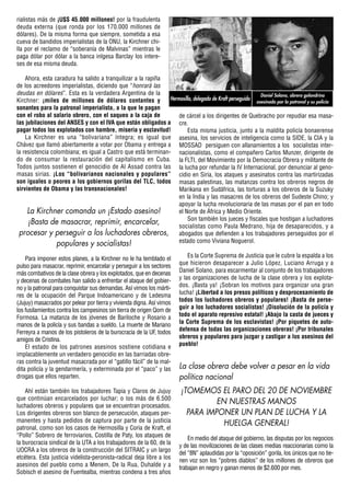 rialistas más de ¡U$S 45.000 millones! por la fraudulenta
deuda externa (que ronda por los 170.000 millones de
dólares). De la misma forma que siempre, sometida a esa
cueva de bandidos imperialistas de la ONU, la Kirchner chi-
lla por el reclamo de “soberanía de Malvinas” mientras le
paga dólar por dólar a la banca inlgesa Barclay los intere-
ses de esa misma deuda.

    Ahora, esta caradura ha salido a tranquilizar a la rapiña
de los acreedores imperialistas, diciendo que “honrará las
deudas en dólares”. Esta es la verdadera Argentina de la                                                  Daniel Solano, obrero golondrina
Kirchner: ¡miles de millones de dólares contantes y            Hermosilla, delegado de Kraft perseguido asesinado por la patronal y su policía
sonantes para la patronal imperialista, a la que le pagan
con el robo al salario obrero, con el saqueo a la caja de          de cárcel a los dirigentes de Quebracho por repudiar esa masa-
las jubilaciones del ANSES y con el IVA que están obligados a cre.
pagar todos los explotados con hambre, miseria y esclavitud!           Esta misma justicia, junto a la maldita policía bonaerense
    La Kirchner es una “bolivariana” íntegra; es igual que asesina, los servicios de inteligencia como la SIDE, la CIA y la
Chávez que llamó abiertamente a votar por Obama y entrega a MOSSAD persiguen con allanamientos a los socialistas inter-
la resistencia colombiana; es igual a Castro que está terminan- nacionalistas, como el compañero Carlos Munzer, dirigente de
do de consumar la restauración del capitalismo en Cuba. la FLTI, del Movimiento por la Democracia Obrera y militante de
Todos juntos sostienen el genocidio de Al Assad contra las la lucha por refundar la IV Internacional, por denunciar al geno-
masas sirias. ¡Los “bolivarianos nacionales y populares” cidio en Siria, los ataques y asesinatos contra las martirizadas
son iguales o peores a los gobiernos gorilas del TLC, todos masas palestinas, las matanzas contra los obreros negros de
sirvientes de Obama y las transnacionales!                         Marikana en Sudáfrica, las torturas a los obreros de la Suzuky
                                                                   en la India y las masacres de los obreros del Sudeste Chino; y
                                                                   apoyar la lucha revolucionaria de las masas por el pan en todo
     La Kirchner comanda un ¡Estado asesino!                       el Norte de África y Medio Oriente.
                                                                       Son también los jueces y fiscales que hostigan a luchadores
     ¡Basta de masacrar, reprimir, encarcelar,                     socialistas como Paula Medrano, hija de desaparecidos, y a
 procesar y perseguir a los luchadores obreros, abogados que defienden a los trabajadores perseguidos por el
                 populares y socialistas!                          estado como Viviana Noguerol.

    Para imponer estos planes, a la Kirchner no le ha temblado el           Es la Corte Suprema de Justicia que le cubre la espalda a los
pulso para masacrar, reprimir, encarcelar y perseguir a los sectores    que hicieron desaparecer a Julio López, Luciano Arruga y a
más combativos de la clase obrera y los explotados, que en decenas      Daniel Solano, para escarmentar al conjunto de los trabajadores
y decenas de combates han salido a enfrentar el ataque del gobier-      y las organizaciones de lucha de la clase obrera y los explota-
no y la patronal para conquistar sus demandas. Así vimos los márti-     dos. ¡Basta ya! ¡Sobran los motivos para organizar una gran
res de la ocupación del Parque Indoamericano y de Ledesma               lucha! ¡Libertad a los presos políticos y desprocesamiento de
(Jujuy) masacrados por pelear por tierra y vivienda digna. Así vimos    todos los luchadores obreros y populares! ¡Basta de perse-
los fusilamientos contra los campesinos sin tierra de origen Qom de     guir a los luchadores socialistas! ¡Disolución de la policía y
Formosa. La matanza de los jóvenes de Bariloche y Rosario a             todo el aparato represivo estatal! ¡Abajo la casta de jueces y
manos de la policía y sus bandas a sueldo. La muerte de Mariano         la Corte Suprema de los esclavistas! ¡Por piquetes de auto-
Ferreyra a manos de los pistoleros de la burocracia de la UF, todos     defensa de todas las organizaciones obreras! ¡Por tribunales
amigos de Cristina.                                                     obreros y populares para juzgar y castigar a los asesinos del
    El estado de los patrones asesinos sostiene cotidiana e             pueblo!
implacablemente un verdadero genocidio en las barriadas obre-
ras contra la juventud masacrada por el “gatillo fácil” de la mal-
dita policía y la gendarmería, y exterminada por el “paco” y las        La clase obrera debe volver a pesar en la vida
drogas que ellos reparten.                                              política nacional
    Ahí están también los trabajadores Tapia y Claros de Jujuy           ¡TOMEMOS EL PARO DEL 20 DE NOVIEMBRE
que continúan encarcelados por luchar; o los más de 6.500
luchadores obreros y populares que se encuentran procesados.
                                                                                   EN NUESTRAS MANOS
Los dirigentes obreros son blanco de persecución, ataques per-             PARA IMPONER UN PLAN DE LUCHA Y LA
manentes y hasta pedidos de captura por parte de la justicia
                                                                                     HUELGA GENERAL!
patronal, como son los casos de Hermosilla y Coria de Kraft, el
“Pollo” Sobrero de ferroviarios, Costilla de Paty, los ataques de
                                                                            En medio del ataque del gobierno, las disputas por los negocios
la burocracia sindical de la UTA a los trabajadores de la 60, de la
                                                                        y de las movilizaciones de las clases medias reaccionarias como la
UOCRA a los obreros de la construcción del SITRAIC y un largo
                                                                        del “8N” aplaudidas por la “oposición” gorila, los únicos que no tie-
etcétera. Esta justicia videlista-peronista-radical deja libre a los
                                                                        nen voz son los “pobres diablos” de los millones de obreros que
asesinos del pueblo como a Menem, De la Rua, Duhalde y a
                                                                        trabajan en negro y ganan menos de $2.600 por mes.
Sobisch el asesino de Fuentealba, mientras condena a tres años
 
