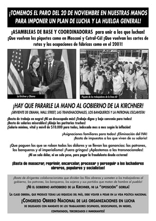 ¡TOMEMOS EL PARO DEL 20 DE NOVIEMBRE EN NUESTRAS MANOS
    PARA IMPONER UN PLAN DE LUCHA Y LA HUELGA GENERAL!
  ¡ASAMBLEAS DE BASE Y COORDINADORAS para unir a los que luchan!
¡Que vuelvan los piquetes como en Mosconi y Cutral-Có! ¡Que vuelvan los cortes de
               rutas y las ocupaciones de fábricas como en el 2001!




       La Kirchner y Obama                              Piquete de los trabajadores de la línea 60


   ¡HAY QUE PARARLE LA MANO AL GOBIERNO DE LA KIRCHNER!
  ¡SIRVIENTE DE OBAMA, WALL STREET, LAS TRANSNACIONALES, LOS BANQUEROS Y LA PATRONAL ESCLAVISTA!
¡Basta de trabajo en negro! ¡Ni un desocupado más! ¡Trabajo digno y bajo convenio para todos!
¡Basta de salarios miserables! ¡Abajo las paritarias truchas!
¡Salario mínimo, vital y móvil de $10.000 para todos, indexado mes a mes según la inflación!
                                         ¡Asignaciones familiares para todos! ¡Eliminación del IVA!
                                                ¡Basta de impuestos a los que viven de su salario!

 ¡Que paguen los que se roban todos los dólares y se llevan las ganancias: los patrones,
   los banqueros y el imperialismo! ¡Fuera gringos! ¡Aplastemos a las transnacionales!
            ¡Ni un solo dólar, ni un solo peso, para pagar la fraudulenta deuda externa!

   ¡Basta de masacrar, reprimir, encarcelar, procesar y perseguir a los luchadores
                          obreros, populares y socialistas!

    ¡Basta de dirigentes colaboracionistas que dividen las filas obreras y someten a los trabajadores al
     gobierno, los patrones, los banqueros, los sojeros y sus partidos que matan de hambre al pueblo!
                ¡NI EL GOBIERNO ANTIOBRERO DE LA KIRCHNER, NI LA “OPOSICIÓN” GORILA!
 LA CLASE OBRERA, QUE PRODUCE TODAS LAS RIQUEZAS DEL PAÍS, DEBE VOLVER A PESAR EN LA VIDA POLÍTICA NACIONAL
           ¡CONGRESO OBRERO NACIONAL DE LAS ORGANIZACIONES EN LUCHA
              DE DELEGADOS CON MANDATO DE LOS TRABAJADORES OCUPADOS, DESOCUPADOS, EN NEGRO,
                                 CONTRATADOS, TERCERIZADOS E INMIGRANTES!
 