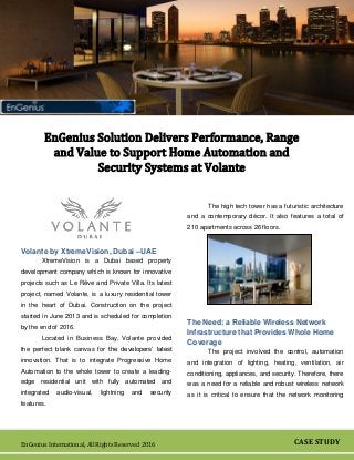 CASE STUDY
TITLE
EnGenius International, All Rights Reserved 2016
EnGenius Solution Delivers Performance, Range
and Value to Support Home Automation and
Security Systems at Volante
Volante by XtremeVision, Dubai –UAE
XtremeVision is a Dubai based property
development company which is known for innovative
projects such as Le Rêve and Private Villa. Its latest
project, named Volante, is a luxury residential tower
in the heart of Dubai. Construction on the project
started in June 2013 and is scheduled for completion
by the end of 2016.
Located in Business Bay, Volante provided
the perfect blank canvas for the developers’ latest
innovation. That is to integrate Progressive Home
Automation to the whole tower to create a leading-
edge residential unit with fully automated and
integrated audio-visual, lightning and security
features.
The high tech tower has a futuristic architecture
and a contemporary décor. It also features a total of
210 apartments across 26 floors.
The Need: a Reliable Wireless Network
Infrastructure that Provides Whole Home
Coverage
The project involved the control, automation
and integration of lighting, heating, ventilation, air
conditioning, appliances, and security. Therefore, there
was a need for a reliable and robust wireless network
as it is critical to ensure that the network monitoring
 
