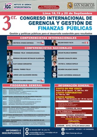 C. Interinstitucional
RES.D. N°0375/FCM-D/2019
SAN MARCOSUniversidad del Perú, DECANA DE AMÉRICA
UNIVERSIDAD NACIONAL MAYOR DE
FACULTAD DE CIENCIAS MATEMÁTICAS
3er. CONGRESO INTERNACIONAL DE
GERENCIA Y GESTIÓN DE
FINANZAS PÚBLICAS
3er.
Gestión y políticas públicas para el desarrollo sostenible para resultados
TRINIDAD FÉLIX CHOQUECAHUANA
BRINGAS DELGADO REYNALDO ULADISLAO
ELOY DURAN CERVANTES
SAMUEL TORRES TELLO
JORGE LUIS CALOGGERO ENCINA
ROSARIO ZAVALETA MEZA
OSCAR PAJUELO RAMIREZ
VICTOR A. VARGAS ESPEJO
RICARDO SALAZAR CHAVEZ
VLADO CASTAÑEDA GONZALES
PROGRAMA GENERAL
COSTO EN PRE VENTA
BENEFICIOS
Ÿ Carpeta ejecutiva, CD, Block, lapicero.
Ÿ Participación en el congreso.
Ÿ Coﬀe Break.
Ÿ Conferencias por 30 horas lectivas.
FORMAS DE PAGO
FECHAS, HORARIOS
Lima, 18, 19 y 20 de Septiembre
HORARIO DE INGRESO:
02:00pm a 02:30pm
Instituto de Gerencia Intercontinental SAC
Cta. Cte. N°00068-352789
CCI. 01806800006835278979 Banco de la Nación
Hasta 25 de agosto S./ 800 Inc. IGV
COSTO NORMAL
S./ 900 Inc. IGV
INFORMES E
INSCRIPCIONES
CONFERENCISTAS INTERNACIONALES
HÉCTOR M. OYARCE ESPINOZA NELSON SHACK YALTA
INFORMACIÒN GENERAL
COSTO CORPORATIVO
S./ 700 Inc. IGV
después del 26 de agosto
CONFERENCISTAS NACIONALES
Lima 18,19 y 20 de Septiembre
CONFERENCIAS
03:00pm a 08:00pm
LUGAR: HOTEL ESTELAR MIRAFLORES
https://www.igc.edu.pe
Av. Arenales 2081 4to. piso -9 a
congreso@igc.edu.pe // cursos@igc.edu.pe
igcinstituto@gmail.com
(01) 6867010 / 4572031 / +51 945504555
POLÍTICAS PARA EL DESARROLLO Y PANORAMA DE LA GESTIÓN PÚBLICA
Sesión 1 GESTIÓN PÚBLICA Y POLÍTICAS
Sesión 2 GESTIÓN DEL DESARROLLO: AGENDA PENDIENTE EN EL PERÚ
Sesión 3 DESCENTRALIZACIÓN y DESARROLLO
Sesión 4 GESTIÓN DE PROCESOS EN EL SECTOR PÚBLICO
.
PLANIFICACIÓN ESTRATÉGICA DE LOS RECURSOS PÚBLICOS
Sesión 5 GESTIÓN ESTRATÉGICA PARA EL DESARROLLO
Sesión 6 LA POLÍTICA ECONÓMICA EN LA GESTIÓN PRESUPUESTARIA, GESTIÓN Y
POLÍTICAS DE INGRESOS
Sesión 7 LA NUEVA PROGRAMACIÓN Y GESTIÓN DE INVERSIONES: INVIERTE.PE
Sesión 8 FUENTES DE FINANCIAMIENTO PARA LA INVERSIÓN PÚBLICA
Sesión 9 MECANISMOS y MODALIDADES DE INVERSIÓN PÚBLICA
EJECUCIÓN PRESUPUESTAL FINANCIERA Y RENDICIÓN DE CUENTAS
Sesión 10 GESTIÓN DEL ABASTECIMIENTO Y LA CONTRATACIÓN PÚBLICA
Sesión 11 GESTIÓN EFECTIVA DE LA TESORERÍA GUBERNAMENTAL
Sesión 12 MARCO CONCEPTUAL DEL NUEVO MODELO CONTABLE EN LAADMINISTRACIÓN
FINANCIERA SECTOR PÚBLICO
.
LOS SISTEMAS INFORMÁTICOS Y ELECTRÓNICAS DE LA GESTIÓN PÚBLICA
Sesión 13 EL SOPORTE ELECTRÓNICO DE LA GESTIÓN PRESUPUESTAL Y FINANCIERA: SIGA,
SIAF Y SEACE
AUDITORIA, TRANSPARENCIA Y CONTROL EN LA GESTIÓN DE LOS
RECURSOS PÚBLICOS
Sesión 14 LA RENDICIÓN DE CUENTAS, TRANSPARENCIA Y EL CONTROL GUBERNAMENTAL
Sesión 15 ÉTICA, TRANSPARENCIA, RESPONSABILIDAD Y LUCHA CONTRA LA CORRUPCIÓN
CHILE
PATRICIO GAJARDO OSORIO CHILE
PERÚ
 