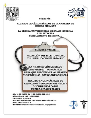 ATENCIÓN:

    ALUMNOS DE CÍCLOS BÁSICOS DE LA CARRERA DE
                 MÉDICO CIRUJANO

      LA CLÍNICA UNIVERSITARIA DE SALUD INTEGRAL
                     CUSI IZTACALA
               CORDIALMENTE TE INVITA….




                         AL CURSO-TALLER:

              “REDACCIÓN DEL ESCRITO MÉDICO
               Y SUS IMPLICACIONES LEGALES”


                LA HISTORIA CLÍNICA DESDE
               UNA PERSPECTIVA PRÁCTICA,
            PARA QUE APROVECHES AL MÁXIMO
           TUS PRÓXIMAS ROTACIONES CLÍNICAS

               REALIZAREMOS PRÁCTICAS DE
            REDACCIÓN Y EXPLORACIÓN FÍSICA Y
                  DISCUTIREMOS CASOS
                 MEDICO-LEGALES REALES
DEL 16 DE ENERO AL 19 DE ENERO DEL 2012
DE LAS 9:00 A LAS 13:00 HORAS
EN LA CUSI IZTACALA
INSCRIPCIONES EN LA OFICINA DE TRABAJO SOCIAL
DE LA CUSI IZTACALA
INFORMES: http://medicinacusiiztacala.blogspot.com
 