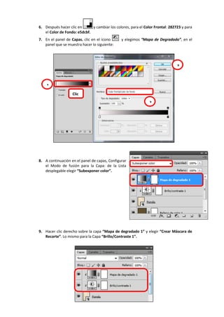 6. Después hacer clic en y cambiar los colores, para el Color Frontal: 282723 y para
el Color de Fondo: e5dcbf.
7. En el panel de Capas, clic en el ícono y elegimos “Mapa de Degradado”, en el
panel que se muestra hacer lo siguiente:
8. A continuación en el panel de capas, Configurar
el Modo de fusión para la Capa: de la Lista
desplegable elegir “Subexponer color”.
9. Hacer clic derecho sobre la capa “Mapa de degradado 1” y elegir “Crear Máscara de
Recorte”. Lo mismo para la Capa “Brillo/Contraste 1”.
1
2
3
Clic
 