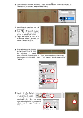 14. Seleccionamos la capa del rectángulo y luego click en para añadir una Máscara de
capa. Los círculos tomarán la siguiente apariencia.
15. A continuación hacemos “Ctrl + I”
para invertir.
16. Hacer “Ctrl + I” sobre la máscara
vectorial de la capa del rectángulo
que ya ha tomado otra forma.
17. Luego seleccionar la capa de la
imagen de Fondo y añadirle una
máscara de capa vectorial.
18. Ahora hacemos click sobre la
miniatura de máscara de capa
del rectángulo y luego
seleccionamos la capa de fondo click en su miniatura de máscara de capa y
presionamos la combinación “Ctrl + I” para invertir. Deseleccionamos con
“Ctrl + D”.
19. Invertir el color frontal
con la tecla “X”, escoger
un pincel y con el tamaño
aproximado de 1714 px aplicar
haciendo click sobre la miniatura de la
máscara de la capa Fondo, para
obtener.
1
2Ctrl + I
1
2
3
 