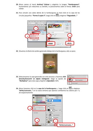 20. Ahora vamos el menú Archivo/ Colocar y elegimos la imagen “Hamburguesa”.
Aumentamos y/o reducimos su tamaño, la posicionamos sobre el lienzo. Enter para
validar.
21. Para simular una sobra detrás de la hamburguesa se hará click en la capa de los
círculos pequeños: “Forma 3 copia 3”, luego click en y elegimos “Degradado…”
22. Situamos el efecto de sombra generado debajo de la hamburguesa, sólo un poco.
23. Seleccionamos la capa generada con este proceso y hacemos click
derecho/Convertir en objeto inteligente. Elegir la opción de
“Multiplicar” para esta capa y bajarle la Opacidad a 92%.
24. Ahora hacemos click en la capa de la hamburguesa y luego click en y elegimos
“Brillo/contraste…” en la nueva ventana que aparece cambiamos los valores por 7 y
26 respectivamente.
1
2
00000 d6c5a
34
1
2
3
“Brillo/contraste…”
 