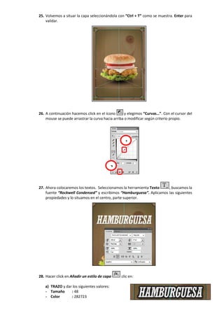 25. Volvemos a situar la capa seleccionándola con “Ctrl + T” como se muestra. Enter para
validar.
26. A continuación hacemos click en el ícono y elegimos “Curvas…”. Con el cursor del
mouse se puede arrastrar la curva hacia arriba o modificar según criterio propio.
27. Ahora colocaremos los textos. Seleccionamos la herramienta Texto , buscamos la
fuente “Rockwell Condensed” y escribimos “Hamburguesa”. Aplicamos las siguientes
propiedades y lo situamos en el centro, parte superior.
28. Hacer click en Añadir un estilo de capa clic en:
a) TRAZO y dar los siguientes valores:
- Tamaño : 48
- Color : 282723
1
2
 