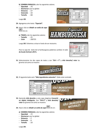 b) SOMBRA PARALELA y dar los siguientes valores:
- Opacidad : 70
- Desmarcar usar luz global.
- Distancia : 57
- Extensión : 10
- Tamaño : 68
Luego OK.
29. Agregamos otro texto: “Especial”.
30. Hacer click en Añadir un estilo de capa
clic en:
a) TRAZO y dar los siguientes valores:
- Tamaño : 25
- Color : 282723
Luego OK. Volvemos a situar el texto de ser necesario.
Para la capa de texto de la hamburguesa podemos cambiar el valor
de Escala Vertical a 90 %.
31. Seleccionamos las dos capas de texto y con “Ctrl + T” y click derecho/ rotar las
giramos tal como se muestra:
32. El siguiente texto será: “Sólo ingredientes naturales”. Debe estar centrado.
33. Haciendo click derecho a esta capa elegimos Convertir
en objeto inteligente. Con “Ctrl+T” y click derecho/
rotar las giramos tal como se muestra:
34. Hacer click en Añadir un estilo de capa clic en:
a) SOMBRA PARALELA y dar los siguientes valores:
- Opacidad : 72
- Desmarcar usar luz global.
- Distancia : 7
- Extensión : 0
- Tamaño : 10
Luego OK.
 