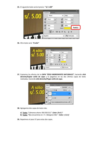 35. El siguiente texto será el precio: “ S/. 5.00”
36. Otro texto será: “A sólo”
37. Copiamos los efectos de la CAPA “SÓLO INGREDIENTES NATURALES”, haciendo click
derecho/Copiar estilo de capa y lo pegamos en las dos últimas capas de texto
realizadas, haciendo click derecho/Pegar estilo de capa.
38. Agregamos dos capas de texto más:
a) Texto: “Llámanos ahora: 956 056 011”. Color: f8e817
b) Texto: “Nos encuentras en: Av. Bolognesi 462.”. Color: e5dcbf
39. Repetimos el paso 37 para estas dos capas.
feeb1c
 