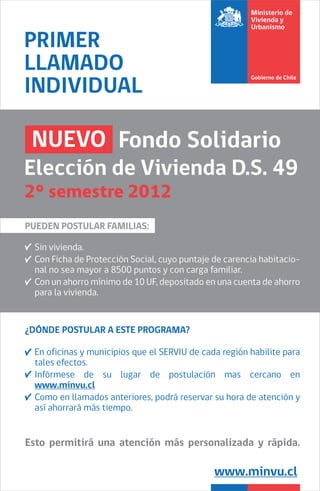 PRIMER
LLAMADO
INDIVIDUAL

 NUEVO Fondo Solidario
Elección de Vivienda D.S. 49
2° semestre 2012
PUEDEN POSTULAR FAMILIAS:

 Sin vivienda.
 Con Ficha de Protección Social, cuyo puntaje de carencia habitacio-
 nal no sea mayor a 8500 puntos y con carga familiar.
 Con un ahorro mínimo de 10 UF, depositado en una cuenta de ahorro
 para la vivienda.


¿DÓNDE POSTULAR A ESTE PROGRAMA?

 En oficinas y municipios que el SERVIU de cada región habilite para
 tales efectos.
 Infórmese de su lugar de postulación mas cercano en
 www.minvu.cl
 Como en llamados anteriores, podrá reservar su hora de atención y
 así ahorrará más tiempo.


Esto permitirá una atención más personalizada y rápida.

                                              www.minvu.cl
 