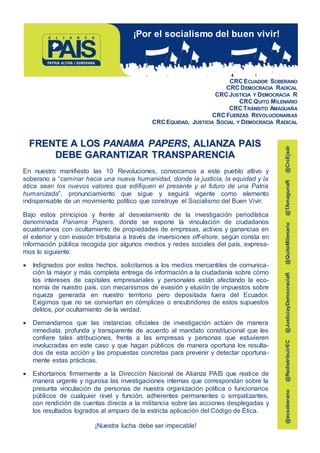 CRCECUADOR SOBERANO
CRCDEMOCRACIA RADICAL
CRCJUSTICIA Y DEMOCRACIA R
CRCQUITO MILENARIO
CRC TRÁNSITO AMAGUAÑA
CRCFUERZAS REVOLUCIONARIAS
CRCEQUIDAD, JUSTICIA SOCIAL Y DEMOCRACIA RADICAL
FFRREENNTTEE AA LLOOSS PPAANNAAMMAA PPAAPPEERRSS,, AALLIIAANNZZAA PPAAIISS
DDEEBBEE GGAARRAANNTTIIZZAARR TTRRAANNSSPPAARREENNCCIIAA
En nuestro manifiesto las 10 Revoluciones, convocamos a este pueblo altivo y
soberano a “caminar hacia una nueva humanidad, donde la justicia, la equidad y la
ética sean los nuevos valores que edifiquen el presente y el futuro de una Patria
humanizada”, pronunciamiento que sigue y seguirá vigente como elemento
indispensable de un movimiento político que construye el Socialismo del Buen Vivir.
Bajo estos principios y frente al desvelamiento de la investigación periodística
denominada Panama Papers, donde se expone la vinculación de ciudadanos
ecuatorianos con ocultamiento de propiedades de empresas, activos y ganancias en
el exterior y con evasión tributaria a través de inversiones off-shore, según consta en
información pública recogida por algunos medios y redes sociales del país, expresa-
mos lo siguiente:
 Indignados por estos hechos, solicitamos a los medios mercantiles de comunica-
ción la mayor y más completa entrega de información a la ciudadanía sobre cómo
los intereses de capitales empresariales y personales están afectando la eco-
nomía de nuestro país, con mecanismos de evasión y elusión de impuestos sobre
riqueza generada en nuestro territorio pero depositada fuera del Ecuador.
Exigimos que no se conviertan en cómplices o encubridores de estos supuestos
delitos, por ocultamiento de la verdad.
 Demandamos que las instancias oficiales de investigación actúen de manera
inmediata, profunda y transparente de acuerdo al mandato constitucional que les
confiere tales atribuciones, frente a las empresas y personas que estuvieren
involucradas en este caso y que hagan públicos de manera oportuna los resulta-
dos de esta acción y las propuestas concretas para prevenir y detectar oportuna-
mente estas prácticas.
 Exhortamos firmemente a la Dirección Nacional de Alianza PAIS que realice de
manera urgente y rigurosa las investigaciones internas que correspondan sobre la
presunta vinculación de personas de nuestra organización política o funcionarios
públicos de cualquier nivel y función, adherentes permanentes o simpatizantes,
con rendición de cuentas directa a la militancia sobre las acciones desplegadas y
los resultados logrados al amparo de la estricta aplicación del Código de Ética.
¡Nuestra lucha debe ser impecable!
¡Por el socialismo del buen vivir!
@ecsoberano@RedistribuirEC@JusticiayDemocraciaR@QuitoMilenario@TAmagunaR@CrcEjsdr
 