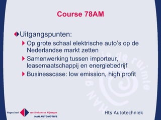 Course 78AM Uitgangspunten: Op grote schaal elektrische auto’s op de Nederlandse markt zetten Samenwerking tussen importeur, leasemaatschappij en energiebedrijf Businesscase: low emission, high profit 