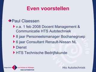 Even voorstellen Paul Claessen v.a. 1 feb 2008 Docent Management & Communicatie HTS Autotechniek 8 jaar Personeelsmanager Bochanegroep 6 jaar Consultant Renault-Nissan NL Dienst HTS Technische Bedrijfskunde 
