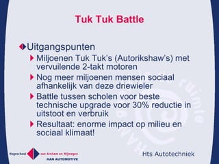 Tuk Tuk Battle Uitgangspunten  Miljoenen Tuk Tuk’s (Autorikshaw’s) met vervuilende 2-takt motoren Nog meer miljoenen mensen sociaal afhankelijk van deze driewieler Battle tussen scholen voor beste technische upgrade voor 30% reductie in uitstoot en verbruik Resultaat: enorme impact op milieu en sociaal klimaat! 