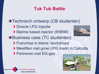 Tuk Tuk Battle Technisch ontwerp (CB studenten) Directe LPG injectie Marine based injector (KNRM) Business case (TC studenten) Franchise in kleine ‘workshops’ Meeliften met groei LPG markt in Calcutta Partneren met EG-gas 