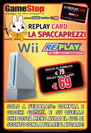 REPLAY CARD
                                                              LA SPACCAPREZZI


                                                                                                                                                                                                   CO
                                                                                                                                  PUBBLI
                                                                                                                       PR EZZO AL
                                                                                                                                                     € EP9 Y CARD
                                                                                                                                                       7 LA
                                                                                                                          P REZZO R


                                                                                                                                              € 69
SOLO A FEBBRAIO: COMPRA 2
GIOCHI          E SU QUELLO
CHE COSTA MENO AVRAI IL 40% DI
SCONTO CON LA TUA REPLAYCARD!
OFFERTA VALIDA DAL 1 FEBBRAIO AL 29 FEBBRAIO 2012 E FINO AD ESAURIMENTO SCORTE. OFFERTE RISERVATE AI POSSESSORI DI REPLAYCARD. TUTTI I MARCHI RIPORTATI SONO DI PROPRIETÀ DEI LEGITTIMI E RISPETTIVI PROPRIETARI. LE FOTO E LE DESCRIZIONI DEI
                                              PRODOTTI SONO PURAMENTE INDICATIVE. SALVO ERRORI TIPOGRAFICI. LA PROMOZIONE È SOGGETTA ALLA REALE DISPONIBILITÀ DEI TITOLI SU PUNTO VENDITA.
 