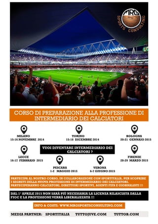 CORSO DI PREPARAZIONE ALLA PROFESSIONE DI
INTERMEDIARIO DEI CALCIATORI
TORINO
15-16 DICEMBRE 2014
BOLOGNA
20-21 GENNAIO 2015
VUOI DIVENTARE INTERMEDIARIO DEI
CALCIATORI ?
MILANO
15-16 NOVEMBRE 2014
PARTECIPA AL NOSTRO CORSO, IN COLLABORAZIONE CON SPORTITALIA, PER SCOPRIRE
I SEGRETI DELLA NUOVA PROFESSIONE DI INTERMEDIARIO DEI CALCIATORI.
PARTECIPERANNO CALCIATORI, DIRETTORI SPORTIVI, AGENTI FIFA E GIORNALISTI !!!
FIRENZE
28-29 MARZO 2015
LECCE
16-17 FEBBRAIO 2015
VERONA
6-7 GIUGNO 2015
PESCARA
1-2 MAGGIO 2015
DAL 1° APRILE 2015 NON SARÀ PIÙ NECESSARIA LA LICENZA RILASCIATA DALLA
FIGC E LA PROFESSIONEVERRÀ LIBERALIZZATA !!!
INFO & COSTI: WWW.MRGSPORTSCONSULTING.COM
MEDIA PARTNER: SPORTITALIA TUTTOJUVE.COM TUTTOB.COM
 