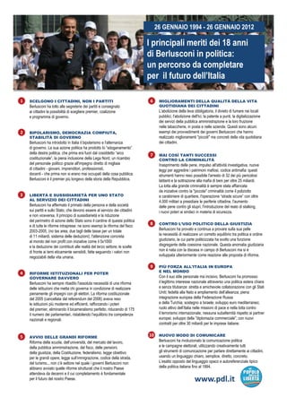 26 GENNAIO 1994 - 26 GENNAIO 2012

                                                                             I principali meriti dei 18 anni
                                                                             di Berlusconi in politica:
                                                                             un percorso d completare
                                                                                           da         l t
                                                                             per il futuro dell’Italia

1   SCELGONO I CITTADINI, NON I PARTITI                                       6    MIGLIORAMENTI DELLA QUALITÀ DELLA VITA
    Berlusconi ha tolto alle segreterie dei partiti e consegnato                   QUOTIDIANA DEI CITTADINI
    ai cittadini la possibilità di scegliere premier, coalizione                   L'abolizione della leva obbligatoria, il divieto di fumare nei locali
    e programma di governo.                                                        pubblici, l'abolizione dell'Ici, la patente a punti, la digitalizzazione
                                                                                   dei servizi della pubblica amministrazione e la loro fruizione
                                                                                   nelle tabaccherie, in posta e nelle aziende. Questi sono alcuni
2   BIPOLARISMO, DEMOCRAZIA COMPIUTA,                                              esempi dei provvedimenti dei governi Berlusconi che hanno
    STABILITÀ DI GOVERNO                                                           realizzato miglioramenti "piccoli" ma concreti della vita quotidiana
    Berlusconi ha introdotto in Italia il bipolarismo e l'alternanza               dei cittadini.
    di governo. La sua azione politica ha prodotto lo “sdoganamento”
    della destra politica, che prima era fuori dal cosiddetto “arco           7    MAI COSÌ TANTI SUCCESSI
    costituzionale”, la piena inclusione della Lega Nord, un ricambio              CONTRO LA CRIMINALITÀ
    del personale politico grazie all'impegno diretto di migliaia                  Inasprimento delle pene, impulso all'attività investigativa, nuove
    di cittadini - giovani, imprenditori, professionisti,                          leggi per aggredire i patrimoni mafiosi, codice antimafia: questi
    docenti - che prima non si erano mai occupati della cosa pubblica.             strumenti hanno reso possibile l'arresto di 32 dei più pericolosi
    Berlusconi è il premier più longevo della storia della Repubblica.             latitanti e la sottrazione alla mafia di beni per oltre 25 miliardi.
                                                                                   La lotta alla grande criminalità è sempre stata affiancata
                                                                                   da iniziative contro la "piccola" criminalità come il poliziotto
3   LIBERTÀ E SUSSIDIARIETÀ PER UNO STATO                                          e carabiniere di quartiere, l'operazione “strade sicure” con oltre
    AL SERVIZIO DEI CITTADINI                                                      4.000 militari a presidiare le p
                                                                                                     p             periferie cittadine, l'aumento
                                                                                                                                      ,
    Berlusconi ha affermato il primato della persona e della società               delle pene contro gli stupri, l'introduzione del reato di stalking,
    sui partiti e sullo Stato, che devono essere al servizio dei cittadini         i nuovi poteri ai sindaci in materia di sicurezza.
    e non viceversa. Il principio di sussidiarietà e la riduzione
    del perimetro di azione dello Stato sono il cardine di questa politica
                                                                              8    CONTRO L’USO POLITICO DELLA GIUSTIZIA
    e di tutte le riforme intraprese: ne sono esempi la riforma del fisco
    2003-2005, (no tax area, due tagli delle tasse per un totale                   Berlusconi ha provato e continua a provare sulla sua pelle
    di 11 miliardi, sistema delle deduzioni); l'attenzione concreta                la necessità di realizzare un corretto equilibrio tra politica e ordine
    al mondo del non profit con iniziative come il 5x1000                          giudiziario, la cui parte politicizzata ha svolto una funzione
    e la deduzione dei contributi alle realtà del terzo settore; le scelte         disgregante della coesione nazionale. Questa anomalia giudiziaria
    di fronte ai temi eticamente sensibili, fatte seguendo i valori non            non è nata con la discesa in campo di Berlusconi ma si è
    negoziabili della vita umana.                                                  sviluppata ulteriormente come reazione alle proposta di riforma.

                                                                              9    PIÙ FORZA ALL'ITALIA IN EUROPA
                                                                                   E NEL MONDO
4   RIFORME ISTITUZIONALI PER POTER
    GOVERNARE DAVVERO                                                              Con il suo stile personale ma incisivo, Berlusconi ha promosso
    Berlusconi ha sempre ribadito l'assoluta necessità di una riforma              il legittimo interesse nazionale attraverso una politica estera chiara
    delle istituzioni che metta chi governa in condizione di realizzare            e senza titubanze: stretta e amichevole collaborazione con gli Stati
    pienamente gli impegni con gli elettori. La riforma costituzionale             Uniti; fedeltà alla Nato e ampliamento dell’alleanza; piena
    del 2005 (cancellata dal referendum del 2006) aveva reso                       integrazione europea della Federazione Russa
    le istituzioni più moderne ed efficienti, rafforzando i poteri                 e della Turchia; sostegno a Israele; sviluppo euro mediterraneo;
    del premier, eliminando il bicameralismo perfetto, riducendo di 175            ruolo attivo dell’Italia nelle missioni di pace e nella lotta contro
    il numero dei parlamentari, ristabilendo l’equilibrio tra competenze           il terrorismo internazionale; nessuna subalternità rispetto ai partner
    nazionali e regionali.                                                         europei; sviluppo della "diplomazia commerciale", con nuovi
                                                                                   contratti per oltre 30 miliardi per le imprese italiane.


5   AVVIO DELLE GRANDI RIFORME
                                                                             10    NUOVO MODO DI COMUNICARE
    Riforma della scuola, dell’università, del mercato del lavoro,
                           ,               ,                       ,               Berlusconi ha rivoluzionato la comunicazione politica
    della pubblica amministrazione, del fisco, delle pensioni,                     e le campagne elettorali, utilizzando creativamente tutti
    della giustizia, della Costituzione, federalismo, legge obiettivo              gli strumenti di comunicazione per parlare direttamente ai cittadini,
    per le grandi opere, legge sull’immigrazione, codice della strada,             usando un linguaggio chiaro, semplice, diretto, concreto.
    del turismo... non c’è settore nel quale i governi Berlusconi non              L’esatto opposto del linguaggio opaco e autoreferenziale tipico
    abbiano avviato quelle riforme strutturali che il nostro Paese                 della politica italiana fino al 1994.
    attendeva da decenni e il cui completamento è fondamentale
    per il futuro del nostro Paese.                                                                         www.pdl.it
 