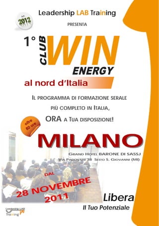 Leadership LAB Training
                 PRESENTA



 1°

 al nord d’Italia
  IL PROGRAMMA DI FORMAZIONE SERALE
         PIÙ COMPLETO IN ITALIA,

        ORA A TUA DISPOSIZIONE!


      MILANO     GRAND HOTEL BARONE DI SASSJ
             VIA PADOVANI 38 SESTO S. GIOVANNI (MI)




       DAL
           E
       EMBR
28 NOV
     2011                        Libera
                        Il Tuo Potenziale
 