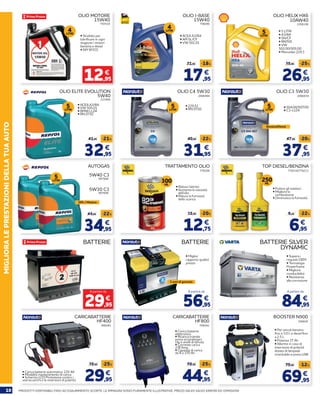 10 PRODOTTI DISPONIBILI FINO AD ESAURIMENTO SCORTE. LE IMMAGINI SONO PURAMENTE ILLUSTRATIVE. PREZZI VALIDI SALVO ERRORI ED OMISSIONI
MIGLIORALEPRESTAZIONIDELLATUAAUTO
223956
776206 776216/776211
2006939
OLIO ELITE EVOLUTION
5W40
TRATTAMENTO OLIO TOP DIESEL/BENZINA
OLIO C3 5W30
32,95
12,75
37,95
41,95
15,95
47,95-21%
-20%
-20%
€
€
€
OLIO MOTORE
15W40
• Studiato per
lubrificare in ogni
stagione i motori
benzina e diesel
• API SF/CD
793534
12,95
€
4LITRI
17,95
21,95 -18%
€
OLIO I-BASE
15W40
• ACEA A3/B4
• API SL/CF
• VW 501.01
756040
4LITRI
26,95
35,95 -25%
€
OLIO HELIX HX6
10AW40
• 5 LITRI
• A3/B4
• SN/CF
• RN700
• VW
502.00/505.00
• Mercedes 229.3
2206106
5LITRI
• ACEA A3/B4
• VW 505.01
• BMW LL04
• RN 0710
5LITRI
2006944
OLIO C4 5W30
31,95
40,95 -22%
€
5LITRI
940281
CARICABATTERIE
HF400
29,95
39,95 -25%
€
700542
CARICABATTERIE
HF800
44,95
59,95 -25%
€
• 504.00/507.00
• C3-LL04
5LITRI
34,95
44,95 -22%
€
AUTOGAS
907008
907009
5W30 C3
5W40 C3
GPL / Metano
5LITRI
• Riduce l’attrito
• Aumenta la viscosità
dell’olio
• Riduce la fumosità
dello scarico
300ML
• Pulisce gli iniettori
• Migliora la
combustione
• Diminuisce la fumosità
250ML
6,95
8,95 -22%
€
BATTERIE
29,95
€
A partire da
• Supera i
requisiti OEM
• Tecnologia	
Powerframe
• Migliore
conducibilità
• Resistenza
alla corrosione
BATTERIE SILVER
DYNAMIC
84,95
€
A partire da
• Miglior
rapporto qualità
prezzo
3 anni di garanzia
Benzina/Diesel
BATTERIE
56,95
€
A partire da
• Carica batterie automatico 12V 4A
• Modalità mantenimento di carica
• Schermo LCD Protezione contro i
sovraccarichi e le inversioni di polarità
• Carica batterie
elettronico
• Ricarica tramite
presa accendisigari,
clip e anelli di tenuta
• Corrente carica
2/8 Amp.
• Capacità di carica
da 8 a 170 Ah
69,95
79,95 -12%
€
BOOSTER N900
356829
• Per veicoli benzina
fino a 3.0 L e diesel fino
a 2.5 L
• Potenza 17 Ah
• Allarme in caso di
inversione di polarità
dotato di lampada
orientabile e presa USB
• 229.51
• RN 0720
 