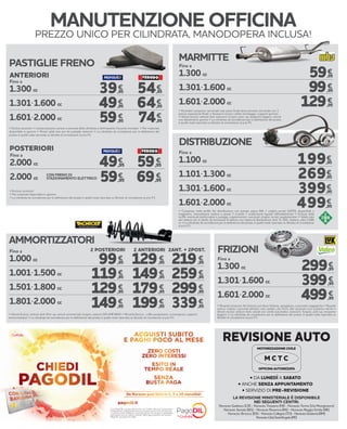 LA REVISIONE MINISTERIALE È DISPONIBILE
NEI SEGUENTI CENTRI:
Norauto Gadesco (CR) - Norauto Trezzano (MI) - Norauto Torino (Via Monginevro)
Norauto Seriate (BG) - Norauto Ravenna (RA) - Norauto Reggio Emilia (RE)
Norauto Brescia (BS) -NorautoCollegno(TO)-NorautoGuidonia(RM)
NorautoCittàSant’Angelo(PE)
• DA LUNEDÌ A SABATO
• ANCHE SENZA APPUNTAMENTO
• SERVIZIO DI PRE-REVISIONE
REVISIONE AUTO
MOTORIZZAZIONE CIVILE
OFFICINA AUTORIZZATA
M C T C
1.300 cc
1.301-1.600 cc
1.601-2.000 cc
59,95
99,95
129,95
€
€
€
Fino a
> Ricambio compreso: terminale solo parte finale dove previsto, terminale con 1
pancia espansione finale > Accessori esclusi: collier montaggio, supporti gomma
> Veicoli esclusi: vetture 4x4, autocarri, furgoni, pick-up, trasporto leggero, veicoli
con allestimenti sportivi > La cilindrata da considerare per la definizione del prezzo
è quella reale riportata su libretto di circolazione al p.to P1
MARMITTE
€
€
€
1.100 cc
1.101-1.300 cc
1.301-1.600 cc
1.601-2.000 cc
€
€
€
€
Fino a
> Compreso nella tariffa: Kit distribuzione con pompa acqua INA + cinghia servizi GATES, disponibile a
magazzino, manodopera relativa a questi 3 ricambi + sostituzione liquido raffreddamento > Escluso dalla
tariffa: eventuali tendicinghia e pulegge supplementari, eventuali cinghie servizi supplementari > Valido solo
per vetture con 4 cilindri, ad esclusione di vetture: con catena di distribuzione, 4x4, TL, GPL, metano, oltre 2.000
cc > La cilindrata da considerare per la definizione del prezzo è quella reale riportata su libretto di circolazione
al p.to P1
DISTRIBUZIONE
AMMORTIZZATORI
1.000 cc
1.001-1.500 cc
1.501-1.800 cc
1.801-2.000 cc
129,95
149,95
179,95
199,95
219,95
259,95
299,95
339,95
99,95
119,95
129,95
149,95
€ €€
€ €€
€ €€
€ €€
Fino a 2 POSTERIORI 2 ANTERIORI 2ANT. + 2POST.
> Veicoli Esclusi: vetture 4x4, Pick-up, veicoli commerciali, furgoni, vetture GPL/METANO > Ricambi Esclusi: cuffie parapolvere, convergenza, supporti
ammortizzatori > La cilindrata da considerare per la definizione del prezzo è quella reale riportata su libretto di circolazione al p.to P1
1.300 cc
1.301-1.600 cc
1.601-2.000 cc
299,95
399,95
499,95
€
€
€
Fino a
> Ricambi compresi: Kit frizione con disco frizione, spingidisco, cuscinetto reggispinta > Ricambi
esclusi: volano, cuscinetti idraulici, olio cambio, olio freni, altri accessori non compresi nel kit >
Veicoli esclusi: vetture 4x4, veicoli con cambi automatici, autocarri, furgoni, pick-up, trasporto
leggero > La cilindrata da considerare per la definizione del prezzo è quella reale riportata su
libretto di circolazione al p.to P1
FRIZIONI
PASTIGLIE FRENO
Fino a
> Esclusi accessori > I prezzi possono variare a seconda della cilindrata e dell’impianto frenante montato > Per materiale
disponibile in gamma > Prezzi validi solo per kit pastiglie anteriori > La cilindrata da considerare per la definizione del
prezzo è quella reale riportata su libretto di circolazione al p.to P1
1.300 cc
1.301-1.600 cc
1.601-2.000 cc
54,95
64,95
74,95
39,95
49,95
59,95
€
€€
€€
€
Fino a
CON FRENO DI
STAZIONAMENTO ELETTRICO
> Escluso accessori
> Per materiale disponibile in gamma
> La cilindrata da considerare per la definizione del prezzo è quella reale riportata su libretto di circolazione al p.to P1
2.000 cc
2.000 cc
€€
€€
ANTERIORI
POSTERIORI
MANUTENZIONE OFFICINA
PREZZO UNICO PER CILINDRATA, MANODOPERA INCLUSA!
199,95
269,95
399,95
499,95
49,95
59,95
59,95
69,95
Con PagoDIL e grazie all’accordo con Cofidis, Norauto ti permette
di dilazionare il pagamento dei tuoi acquisti senza costi né interessi.
L’importo viene suddiviso in piccole quote che vengono addebitate
ogni mese sul tuo conto corrente. Salvo approvazione del servizio
PagoDIL da parte di Cofidis.
Da Norauto puoi farlo in 3, 5 o 10 mensilità!
 