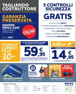 GPLAnche per
TAGLIANDO
COSTRUTTORE
GARANZIA
PRESERVATA
SEMPRE
MENO CARI
DELLA RETE
UFFICIALE
TOSCANA
• CAMPI BISENZIO (FI)• ALESSANDRIA
• COLLEGNO (TO)
• MONCALIERI (TO)
• NICHELINO (TO)
• TORINO
Corso Romania, 460
Via Monginevro, 162
Strada Altessano, 96/B
Express - C.so Novara, 77
PIEMONTE
• BUSSOLENGO (VR)
• MESTRE (VE)
• PADOVA
• SAN GIOVANNI
LUPATOTO (VR)
VENETO
LAZIO
• FIUMICINO (RM)
• GUIDONIA MONTECELIO (RM)
FRIULI VENEZIA GIULIA
• MARTIGNACCO (UD)
TRENTINO ALTO ADIGE
• BOLZANO
EMILIA ROMAGNA
• FERRARA
• PIACENZA
• RAVENNA
• REGGIO EMILIA
• SAVIGNANO SUL
RUBICONE (FC)
ABRUZZO
• CITTÀ SANT’ANGELO (PE)
• BARANZATE (MI)
• BRESCIA
• CORNATE D’ADDA (MI)
• CURTATONE (MN)
• DALMINE (BG)
• GADESCO PIEVE
DELMONA (CR)
• MONTEBELLO
DELLA BATTAGLIA (PV)
LOMBARDIA • OLGIATE OLONA (VA)
• PAVIA
• ROZZANO (MI)
• SAN GIULIANO
MILANESE (MI)
• SERIATE (BG)
• TREZZANO (MI)
• VARESE
• VIGEVANO (PV)
DOVE TROVARCI
Certificato PEFC
Questo prodotto
è realizzato con
materia prima
da foreste gestite in
maniera sostenibile e
da fonti controllate
www.pefc.it
www.norauto.it
NEW
ONLINEPRENOTA ANCHE
SU NORAUTO.IT
GRATIS
5 CONTROLLI
SICUREZZA
• LIVELLO DEI LIQUIDI
• USURA E PRESSIONE DEGLI PNEUMATICI
• EFFICIENZA E CIRCUITO DI CARICA
DELLA BATTERIA
• DISCHI E PASTIGLIE DEI FRENI
• USURA DEI TERGICRISTALLI
Orario continuato, 7 giorni su 7.
Verifica tutti gli orari e gli indirizzi su norauto.it
INFO ORARI E APERTURE
Una carta dai punti forti e un programma
fedeltà fatto su misura per te
CARTA FEDELTÀ
Scopri tutte le offerte e acquista 24/24h su norauto.it
Consegna in 24/48h in tutta Italia (72h per le isole)
SHOPPING ONLINE
RADDOPPIA*
I TUOI PUNTI!
ACQUISTANDO I PRODOTTI
A MARCHIO NORAUTO
*esclusi pneumatici
DISPONIBILE A 89,95€ ANCHE PER AUTO CON MENO DI 10 ANNI CON, IN PIÙ, IL FILTRO
ABITACOLO. Prodotti utilizzati: Olio Norauto 10W40 o 5W40 fino a 5L; Filtri olio presenti in
gamma; Filtri abitacolo presenti in gamma; No FAP/DPF
LA TUA AUTO HA PIÙ DI 10 ANNI?
CAMBIARE OLIO CONVIENE!
€
59,95FILTRO OLIO -10 CONTROLLI SICUREZZA - RABBOCCO LIQUIDI
FORFAIT
CAMBIO
OLIO
RIMESSA A LIVELLO
14,95
€
VALIDO SOLO PER AUTOVETTURE
AdBlue®
 