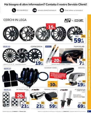 OFFERTA VALIDA DAL 13 FEBBRAIO AL 3 MAGGIO 2020 3VERIFICA LA DISPONIBILITÀ DEI PRODOTTI IN NEGOZIO O SU NORAUTO.IT. CONSEGNA GRATUITA IN TUTTA ITALIA
PERSONALIZZALATUAAUTOINMANIERASEMPLICEERAPIDA338494
71314
2180921
SET PEDALI RACING TERMINALI SCARICO KIT XENON SLIM
CANB H7 HID
BRACCIOLIACCESSORI TUNING
59,95 69,95
99,95 119,95-40% -41%
€
656704
23,95
29,95 -40%
€ €
23,96
29,95 -20%
€
19,95
24,95
-20%
€
COPRICERCHI FILM SOLARI
CERCHI IN LEGA by
-30%
Fino al
• Dimensioni disponibili: 50x300cm / 75x300cm
-15%
Su tutta la gamma
A partire da
• Misure: 13”-14”-15”-16” 	 • Varie finiture e colorazioni 7,95
9,95
-20%
€
A partire da
59,45
69,95
-15%
€
A partire da
19,95
34,95
-42%
€
A partire da
-20%
Su tutta la gamma!
Universali
• Facile installazione
• Disponibile anche con
attacco H4 a 119,95 79,95€
Vero carbonio
Universali
-20%
Su tutti i film solari!
SCOPRI TUTTA LA GAMMADI PERSONALIZZAZIONENEI NOSTRI NEGOZI O SUNORAUTO.IT!
Hai bisogno di altre informazioni? Contatta il nostro Servizio Clienti!
servizio.clienti@norauto.it Chat online su norauto.it011.64.89.911
 