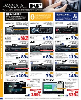 4 PRODOTTI DISPONIBILI FINO AD ESAURIMENTO SCORTE. LE IMMAGINI SONO PURAMENTE ILLUSTRATIVE. PREZZI VALIDI SALVO ERRORI ED OMISSIONI
ASCOLTALATUAMUSICAPREFERITAINQUALITÀDIGITALE
59,95
€
AUTORADIO
DAB-442
• Bluetooth chiamate e musica
• Telecomando
• Due ingressi USB
• Aux-IN
• 4x45W
• Frontalino fisso
• Bluetooth chiamate e musica
• Compatibile comandi al volante
• 2 RCA / 4x55W / USB
• Frontalino estraibile
• Aux-In
88607
79,95
99,95 -20€
€
AUTORADIO
KMM-DAB403
• Compatibile comandi al volante
• 1 RCA / 4x55W / USB
• Frontalino estraibile
• Aux-in
2168883
AUTORADIO
KD-X451D BT
65528
119,95
149,95 -30€
€
AUTORADIO
DSX-A510
• Digitale senza lettore CD
• Bluetooth chiamate e musica
• Compatibile comandi al volante
• Controllo vocale SIRI e Android
• 4x55W + 2 RCA
• Collega 2 dispositivi con Bluetooth
• Pulsante Extra Bass e USB
58897
Antenna DAB inclusaAntenna DAB inclusa
89,95
99,95 -10%
€
89,95
99,95 -10%
€
AUTORADIO
DSX-A310
• Compatibile comandi al volante
• 4x55W / USB
• Illuminazione frontalino variabile
• Pulsante Extra Bass
• Modalità karaoke
71608
SISTEMA AUDIO
SA-400 DIGITAL
SenzasegnaleFM:ascoltilaradiosoloconAPPtramiteBluetooth!
• Bluetooth chiamate e musica
• Aux-IN Front
• 4x25W- RCA
• Frontalino fisso
• Telecomando
88606
29,95
€
Ideale per riprodurre la tua musica in MP3
CON I PRODOTTI BLUETOOTH
GUIDI IN MANIERA PIÙ SICURA
E SENZA DISTRAZIONI. INOLTRE
EVITI IL RISCHIO MULTE CON
DECURTAMENTO PUNTI!
POSSIAMO INSTALLARE LA
TUA AUTORADIO AL MOMENTO
DELL’ACQUISTO A PARTIRE DA 15,95€
QUALITÀ AUDIO SUPERIORE RISPETTO
ALLA RADIO FM. UTILIZZO DELLA RADIO
DIGITALE SEMPLIFICATO. ASSENZA DI
INTERFERENZE SUL SEGNALE!
RICORDA CHE...SCEGLI IL DAB+!
AUTORADIO
KMM-BT505
AUTORADIO
DMX125 2DIN
• Bluetooth integrato
• Display 6,8’’ Touchscreen
• 3 RCA / USB
• Predisposto Android Mirroring USB
83883
91214
109,95
129,95 -20€
€
199,95
249,95 -50€
€
Antenna DAB inclusa
AUTORADIO
MEX-N7300
• Bluetooth chiamate e musica
• Doppia illuminazione variabile
• Controllo vocale
• USB e Aux-In
• 4x55W
• Funzione Extra Bass
71609
149,95
159,95 -10€
€
AUTORADIO
DAB-443
• Bluetooth chiamate e musica
• USB e SD Card
• Con lettore CD
• Aux-IN
2198096
79,95
99,95 -20%
€
SUPER PREZZO!
Ingresso per retrocamera
NOVITÀ
XAV-AX3005
• Compatibile comandi volante
• Schermo 6,95” touch
• Digitale senza CD
• Bluetooth chiamate e musica
• Antenna DAB inclusa
• Ingresso telecamera post
• 4x55W • 3 RCA
58761
339,95
369,95 -30€
€
• Bluetooth chiamate e musica
• Compatibile comandi al volante
• 2 RCA / 4x55W / USB
• Frontalino estraibile
• Aux-In
Antenna DAB inclusa!
SUPER PREZZO!
PASSA ALVIVI LA NUOVA ESPERIENZA DI ASCOLTO CON LA DIGITALRADIO!
FINO AD ESAURIMENTO SCORTE!
FINO AD ESAURIMENTO SCORTE!
 