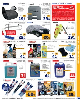 9OFFERTA VALIDA DAL 13 FEBBRAIO AL 3 MAGGIO 2020 VERIFICA LA DISPONIBILITÀ DEI PRODOTTI IN NEGOZIO O SU NORAUTO.IT. CONSEGNA GRATUITA IN TUTTA ITALIA
PRENDITICURADELLATUAAUTOLAMPADINE PHILIPS
PRODOTTI PULIZIA ESTERNI
762501
LIQUIDO RADIATORE
• 5 LITRI
• Antiebollizione
• Antischiuma
• Anticorrosione
4,89
€
Pronto all’uso
-25%
Su tutta la gamma
SEPARATORE CANI TUBOLARE DEFENDER
913516 + 2195994 2070892
COPRIAUTO
29,95
36,95 -18%
€
39,95
54,95 -27%
€
-20%
Su tutta la gamma
• Universale
• Montaggio facile
• Non rovina il volante
• 3 chiavi in dotazione
• Shampoo cera 1L
• Pulitore cerchi e gomme
• Lucidante
• Pulitore pneumatici
• Pulitore vetri
• Disponibile in varie
misure
ACQUISTA LA
GRIGLIA E RICEVI
SUBITO IN OMAGGIO
LA BORRACCIA DA
VIAGGIO!
4,45
5,95
-25%
€
A partire da A partire da
PRODOTTI PULIZIA INTERNI
• Trattamento plastiche
• Trattamento tessuti
• Trattamento pelle
4,45
5,95
-25%
€
A partire da
Mantieni in forma la tua auto
PANNI E SPUGNE PULIZIA
INTERNI / ESTERNI
TERGICRISTALLI
-50%
Sul secondo acquisto
MONTAGGIO
IMMEDIATO
GRATUITO!
Scopri tutti gli accessori disponibili!
1,99
2,99 -33%
€
DISPOSITIVO
ANTI-ABBANDONO
TRILLO PAD
2209836
39,95
64,95 -38%
€
• Cuscino adattabile a
tutti i seggiolini da auto
• Allarme di distanza e
invio SMS
• Bluetooth e APP
dedicata
• Batterie sostituibili
• Lavabile
DISPOSITIVI
ANTI-ABBANDONO
OCCHIO ALLE REGOLE!
DAL 6 MARZO 2020 INIZIERANNO LE
SANZIONI PER CHI NON È ANCORA MUNITO
DI UN SISTEMA ANTI-ABBANDONO PER I
BAMBINI FINO A 4 ANNI NON COMPIUTI.
SE NON HAI ANCORA PROVVEDUTO AD
ACQUISTARE IL TUO DISPOSITIVO, SCOPRI
DA NOI TUTTI I PRODOTTI IN GAMMA!
Mantieni in forma la tua auto
LAVAVETRO ONE
INVERNO -10°
78563
• 4 LITRI
• Deterge e
rimuove lo
sporco del
parabrezza
3,49
€
2070847
LAVAVETRO -10°
CON VERSATORE
4,99
6,95 -28%
€
• 4,5 LITRI
• Resiste al ghiaccio
• Anticalcare
• Non lascia aloni
• Formula profumata
Versatore incluso
RIALZATORE
2010524
19,95
24,95 -20%
€
• Imbottitura
ad alta densità
• Braccioli larghi
• confortevole
• Gruppo 2/3
Universale
 