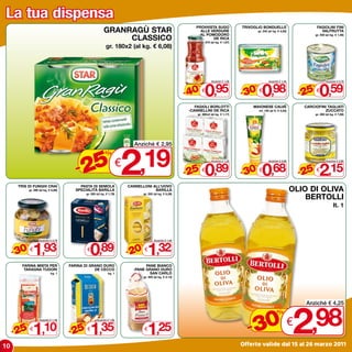 La tua dispensa
                                                                                                                      PROVVISTA SUGO                 TRIVOGLIO BONDUELLE                           FAGIOLINI FINI
                                                               GRANRAGù STAR                                            ALLE VERDURE
                                                                                                                       -AL POMODORO
                                                                                                                                                              gr. 245 (al kg. € 4,00)                VALFRUTTA

                                                                    CLASSICO
                                                                                                                                                                                                  gr. 400 (al kg. € 1,48)
                                                                                                                              DE RICA
                                                                                                                           gr. 570 (al kg. € 1,67)
                                                                gr. 180x2 (al kg. € 6,08)




                                                                                                                              0,95                               0,98                                0,59
                                                                                                                                   Anziché € 1,58                     Anziché € 1,40                      Anziché € 0,79



                                                                                                                  - 40                               - 30                                 - 25
                                                                                                                       %                                  %                                   %
                                                                                                                           €                                  €                                   €

                                                                                                                      FAGIOLI BORLOTTI                   MAIONESE CALVè                    CARCIOFINI TAGLIATI
                                                                                                                   -CANNELLINI DE RICA                        ml. 150 (al lt. € 4,53)               ZUCCATO
                                                                                                                       gr. 380x2 (al kg. € 1,17)                                                  gr. 280 (al kg. € 7,68)




                                            5 2,19
                                                                                 Anziché € 2,95
                                                                %

                                          -2                               €
                                                                                                                              0,89                               0,68                                2,15
                                                                                                                                   Anziché € 1,20                     Anziché € 0,99                      Anziché € 2,90



                                                                                                                  - 25                               - 30                                 - 25
                                                                                                                       %                                  %                                   %
                                                                                                                           €                                  €                                   €

      TRIS DI FUNGHI CRAI                  PASTA DI SEMOLA                     CANNELLONI ALL’UOVO
             gr. 280 (al kg. € 6,89)     SPECIALITà BARILLA                                BARILLA                                                                                      OLIO DI OLIVA
                                                                                                                                                                                            BERTOLLI
                                                 gr. 500 (al kg. € 1,78)                gr. 250 (al kg. € 5,28)



                                                                                                                                                                                                                lt. 1




                1,93                                0,89                                   1,32
                     Anziché € 2,78                                                             Anziché € 1,65



     - 30                                                                      - 20
         %                                                                          %
             €                                   €                                      €

        FARINA MISTA PER               FARINA DI GRANO DURO                            PANE BIANCO
         TARAGNA TUDORI                            DE CECCO                      -PANE GRANO DURO
                              kg. 1                               kg. 1                  SAN CARLO
                                                                                        gr. 400 (al kg. € 3,13)




                                                                                                                                                                                        2
                                                                                                                                                                                            Anziché € 4,25



                                                                                                                                                         0 € ,98
                                                                                                                                                                             %

     - 25 1,10                         - 25 1,35                                           1,25                                                        -3
                     Anziché € 1,49                      Anziché € 1,82
         %                                   %
             €                                   €                                      €


10                                                                                                                                                   Offerte valide dal 15 al 26 marzo 2011
 