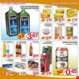 La tua dispensa                                                                                                                              Io non rinuncio a CRAI!
                                                                                                                OMOGENEIZZATI                     OMOGENEIZZATI                      BISCOTTINI NIPIOL
                                            OLIO ExTRAVERGINE                                                   DI CARNE NIPIOL                  DI FRUTTA NIPIOL                           6 CEREALI

                                             DI OLIVA DE CECCO
                                                                                                                 gr. 80x2 (al kg. € 9,31)          gr. 80x2 (al kg. € 4,63)               gr. 360 (al kg. € 4,97)



                                                                                               lt. 1




                                                                                                                     1,49                              0,74                                  1,79
                                                                                                                           Anziché € 1,99                   Anziché € 0,99                        Anziché € 2,39



                                                                                                            - 25                              - 25                              - 25
                                                                                                                %                                 %                                   %
                                                                                                                    €                                 €                                   €

                                                                                                                  ALIMENTO PER                   CROCCANTINI PER                      FRISKIES MANZO
                                                                                                                GATTI I DELIZIOSI                   CANE ZIMAVIT                              VITALITY
                                                                                                                 MIGLIORGATTO                         kg. 3 (al kg. € 1,50)               kg. 1,2 (al kg. € 1,41)
                                                                                                                    gr. 85 (al kg. € 5,76)




                                       3 3,67
                                                                              Anziché € 4,59
                                                          %

                                     -3                               €
                                                                                                                     0,49                              4,49                                  1,69
                                                                                                                           Anziché € 0,78                   Anziché € 6,75                        Anziché € 2,28



                                                                                                            - 35                              - 33                              - 25
                                                                                                                %                                 %                                   %
                                                                                                                    €                                 €                                   €

BIBITE SAN BENEDETTO                     ICE TEA LIPTON                           BIRRA PERONI                      VINO ROSSO
         lt. 1,5 (al lt. € 0,33)   LIMONE-PESCA-GREEN
                                            lt. 1,5 (al lt. € 0,62)
                                                                                   cl. 66 (al lt. € 1,29)       -ROSATO-BIANCO
                                                                                                             SANCRISPINO RONCO
                                                                                                                                                                     BIRRA SPLUGEN
                                                                                                                                     lt. 1                                    cl. 33 (al lt. € 1,36)




         0,49                               0,93                                    0,85
               Anziché € 0,79                     Anziché € 1,39



- 35                               - 33
     %                                  %
         €                                  €                                     €

         FAZZOLETTI                             TOVAGLIOLI                PILE ENERGIZER ULTRA+
     IPOALLERGENICI                               SCOTTEx
           FOxY x10                               160 PEZZI




                                                                                                                                                                              0
                                                                                                                                                                                    Anziché € 0,65



                                                                                                                                                  0 € ,45
                                                                                                                                                                   %

- 35 0,99                          - 30 1,25                                        3,69                    - 20 1,05                           -3
               Anziché € 1,58                     Anziché € 1,79                                                           Anziché € 1,32
     %                                  %                                                                       %
         €                                  €                                     €                                 €


                                                                                                                                                                                                               11
 