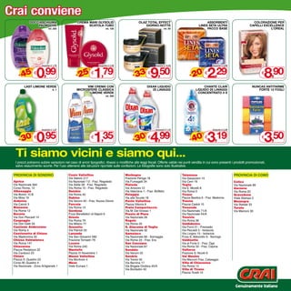 Crai conviene
             DOCCIASCHIUMA                     CREMA MANI GLYSOLID                            OLAZ TOTAL EFFECT                                 ASSORBENTI                          COLORAZIONE PER
                 PALMOLIVE                           SCATOLA-TUBO                                 GIORNO-NOTTE                             LINES SETA ULTRA                       CAPELLI ExCELLENCE
                             ml. 250                                  ml. 100                                      ml. 50                       PACCO BASE                                    L’OREAL




                  0,99                                      1,79                                       9,50                                      2,29                                      8,90
                      Thanks € 1,79
                       Anziché                                  Anziché € 2,49                             Anziché € 14,50                            Anziché € 2,99



     - 45                                      - 25                                      - 33                                       - 20
              %                                        %                                          %                                          %
                  €                                        €                                          €                                          €                                        €

         LAST LIMONE VERDE                          VIM CREMA CON                                   DIxAN LIQUIDO                            CHANTE CLAIR                           NUNCAS ANTITARME
                                 lt. 1         MICROSFERE CLASSICA                                     25 LAVAGGI                       LIQUIDO 25 LAVAGGI                             FORTE 12 FOGLI
                                                     -LIMONE VERDE                                                                       CONCENTRATO 4 x
                                                                      ml. 500




                  0,95                                      1,35                                       4,99                                      3,19                                      3,50
                       Anziché € 1,37                                                                       Anziché € 7,19                            Anziché € 5,39



     - 30                                                                                - 30                                       - 40
              %                                                                                   %                                          %
                  €                                        €                                          €                                          €                                        €



  Ti siamo vicini e siamo qui...
  I prezzi potranno subire variazioni nel caso di errori tipografici, ribassi o modifiche alle leggi fiscali. Offerte valide nei punti vendita in cui sono presenti i prodotti promozionati,
  salvo esaurimento scorte. Per l’uso attenersi alle istruzioni riportate sulle confezioni. Le fotografie sono solo illustrative.

 provincia di sondrio                    Cosio Valtellino                          Morbegno                                   Talamona                                 provincia di como
                                         Via Stelvio 217                           Frazione Paniga 18                         Via Gavazzeni 15
 Aprica                                  Via Nazionale 112 - Fraz. Regoledo        Via Fumagalli 34                           Via Cerri 16                             Colico
 Via Nazionale 564                       Via Adda 28 - Fraz. Regoledo              Piateda                                    Teglio                                   Via Nazionale 66
 Corso Roma, 12                          Via Roma 15 - Fraz. Regoledo              Via Amonini 12                             Via E. Morelli 8                         Garzeno
 Albosaggia                              Delebio                                   Via Valeriana 1 - Fraz. Boffetto           Via Roma 9                               Via Roma 20
 Via Bonini 10 B                         Via Roma 40                               Polaggia                                   Tirano                                   Gravedona
 Via Moia 19                             Dubino                                    Via alle Scuole 18                         Piazza Basilica 6 - Fraz. Madonna        Viale Stampa 2
 Ardenno                                 Via Vanoni 45 - Fraz. Nuova Olonio        Ponte Valtellina                           Traona                                   Mezzegra
 Via Cairoli 3                           Forcola                                   Piazza Vittoria 8                          Piazza Caduti 15                         Via Statale 33
 Bianzone                                Via Roma 14                               Prata Camportaccio                         Tresenda                                 Turate
 Via Roma 12                             Gordona                                   Via M. Del Grosso 1                        Via Nazionale 71/A                       Via Marconi 30
 Bormio                                  P.zza Benefattori di Napoli 6             Prosto di Piuro                            Via Nazionale 44/A
 Via Don Peccedi 14                      Grosio                                    Via Nazionale 28                           Tresivio
 Caspoggio                               Via Roma 79                               Rogolo                                     Via Roma 36
 Via Don Gatti 24                        Via Milano 77                             Via Roma 20                                Valdidentro
 Castione Andevenno                      Grosotto                                  S. Giacomo di Teglio                       Via Forni 21 - Premadio
 Via Roma 5                              Via Patrioti 33                           Via Nazionale 32                           Via Peccedi 3 - Isolaccia
 Castionetto di Chiuro                   Lanzada                                   Samolaco                                   Via Livigno 15 - Isolaccia
 Via Madonnina 50                        Via San Giovanni 582                      Via Nazionale 66 - Somaggia                P.zza S. Abbondio 9 - Semogo
 Chiesa Valmalenco                       Frazione Tornadri 79                      Via Roma 23 - Fraz. Era                    Valdisotto
 Via Roma 147                            Lovero                                    San Cassiano                               Via al Forte 2 - Fraz. Oga
 Chiavenna                               Via Roma 24C                              Via Nazionale 87                           Via Roma 33 - Fraz. Cepina
 Piazza Pestalozzi 22                    Mantello                                  Sondalo                                    Valfurva
 Via Carducci 23                         Piazza IV Novembre 1                      Via Vanoni 22                              Frazione S. Nicolò 6
 Chiuro                                  Mazzo Valtellina                          Sondrio                                    Val Masino
 Piazza S. Quadrio 23                    Via Mortirolo 4                           Via Trento 45                              Via Marconi Fraz. Cataeggio
 Corso M. Quadrio 4                      Mese                                      Via Bernina 17                             Villa di Chiavenna
 Via Nazionale - Zona Artigianale 1      Viale Europa 1                            Via Brigata Orobica 45/A                   Via Roma 14
                                                                                   Via Bonfadini 42                           Villa di Tirano
                                                                                                                              Piazza Torelli 10



                                                                                                                                                                        Genuinamente italiano
 