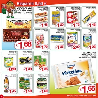 Risparmi 0,50 €
                                                                    GRAN PASTICCERIA              PAN DI SPAGNA                 RINGO PAVESI x6                   PAVESINI CLASSICI
                 CIOCCOLATO                                                  LOACKER
                                                                      GUSTI ASSORTITI
                                                                                                   AL LATTE CRAI
                                                                                                        10 PEZZI
                                                                                                                                VANIGLIA-CACAO                       gr. 200 (al kg. € 7,40)

             NOCCIOLATO NOVI
                                                                                                                                  gr. 330 (al kg. € 5,24)
                                                                       gr. 100 (al kg. € 14,80)   gr. 280 (al kg. € 4,29)

                      gr. 130 (al kg. € 12,92)




                                                                           1,48                      1,20                            1,73                               1,48
                                                                                Anziché € 1,98            Anziché € 1,70                  Anziché € 2,23                     Anziché € 1,98


                                                                         €                        €                               €                                  €

                                                                 GOCCIOLE CIOCCOLATO                CAMOMILLA                   CEREALI FITNESS                       ANANAS ALLO
                                                                               PAVESI               SETACCIATA                          NESTLè                           SCIROPPO
                                                                        gr. 500 (al kg. € 3,40)    SOGNI D’ORO                    gr. 375 (al kg. € 6,11)               VALFRUTTA
                                                                                                  STAR 20 FILTRI                                                     gr. 565 (al kg. € 1,91)




                              1
                                  Anziché € 2,18


                              €,68                                       €
                                                                           1,70
                                                                                Anziché € 2,20


                                                                                                  €
                                                                                                     1,35
                                                                                                          Anziché € 1,85


                                                                                                                                  €
                                                                                                                                     2,29
                                                                                                                                          Anziché € 2,79


                                                                                                                                                                     €
                                                                                                                                                                        1,08
                                                                                                                                                                             Anziché € 1,58




        MAIS DOLCE                  TONNO MAREBLù                            PIZZA STAR
        BONDUELLE                     VERO SAPORE                             CLASSICA
                                                                           -ISTANTANEA
                                                                                                                                                                VALTELLINA
                                                                                                                                                                GALBUSERA
    gr. 300 (al kg. € 3,00)          gr. 60x2 (al kg. € 12,42)
                                                                        gr. 435 (al kg. € 3,17)

                                                                                                                                                       gr. 500 (al kg. € 3,30)




       0,90                               1,49                             1,38
            Anziché € 1,40                     Anziché € 1,99                   Anziché € 1,88


    €                                   €                                €

    ACETO DI MELE                 PESTO DEL TIGULLIO                   CIPOLLINE ALLA
        ZUCCATO                       ALLA GENOVESE                  PEPERLIZIA PONTI
    ml. 750 (al lt. € 1,93)                -DELICATO                    gr. 350 (al kg. € 4,57)
                                    -SENZ’AGLIO STAR
                                       gr. 190 (al kg. € 8,32)




                                                                                                                                                            1
                                                                                                                                                                  Anziché € 2,15



    €
       1,45
            Anziché € 1,95


                                        €
                                          1,58
                                               Anziché € 2,08


                                                                         €
                                                                           1,60
                                                                                Anziché € 2,10
                                                                                                                                                            €       ,65
2                                                                                                                           Offerte valide dal 15 al 26 marzo 2011
 