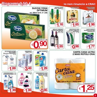 Risparmi 0,50 €                                                                                                           Io non rinuncio a CRAI!
                                                                                               SKIPPER ZUEGG                    BIRRA MORETTI                      BIRRA MORETTI
                                                          SUCCHI YOGA                         GUSTI ASSORTITI                   cl. 33x3 (al lt. € 1,67)              ZERO ALCOL

                                                             OPTIMUM
                                                                                                                  lt. 1                                            cl. 33x3 (al lt. € 2,00)



                                                ml. 200x3 (al lt. € 1,50)




                                                                                                 1,16                              1,65                               1,98
                                                                                                       Anziché € 1,66                   Anziché € 2,15                     Anziché € 2,48


                                                                                                €                                €                                  €

                                                                                            MERLOT CABERNET                   DENTIFRICIO CRAI                    CARTA IGIENICA
                                                                                         -SANGIOVESE MARCHE                  PULIZIA COMPLETA                  SUPERSOFFICE CRAI
                                                                                                    DUE TIGLI                       -WHITENING                      4 MAxIROTOLI
                                                                                                 cl. 75 (al lt. € 2,20)                        ml. 100




                                                          0
                                                               Anziché € 1,40


                                                          €,90                                  €
                                                                                                 1,65
                                                                                                       Anziché € 2,15


                                                                                                                                 €
                                                                                                                                   0,98
                                                                                                                                        Anziché € 1,48


                                                                                                                                                                    €
                                                                                                                                                                      1,77
                                                                                                                                                                           Anziché € 2,27




  DETERGENTE INTIMO                  ASSORBENTI                   BREF PAVIMENTI
         NEUTROMED
DELICATO-FRESCHEZZA
                                      LINES è x10                                 lt.1                                                CARTA CASA ULTRA
                      ml. 250                                                                                                        2 MAxI ROTOLI CRAI




            1,69                 3,49                                1,29
                Anziché € 2,19          Anziché € 3,99                  Anziché € 1,79


          €                      €                                  €

 LYSOFORM BAGNO ml. 750                   SOFLAN              AMMORBIDENTE CRAI
-CIF VETRI MULTIUSO ml. 750                       lt. 1          BREZZA MATTINO
                                                                 -VANIGLIA-YLANG
                                                                              ml. 750




                                                                                                                                                           1
                                                                                                                                                               Anziché € 1,75



          €
            1,39
                Anziché € 1,89




                                 1,89
                                 €
                                        Anziché € 2,39


                                                                    €
                                                                     0,95
                                                                        Anziché € 1,45
                                                                                                                                                           €     ,25
                                                                                                                                                                                              3
 