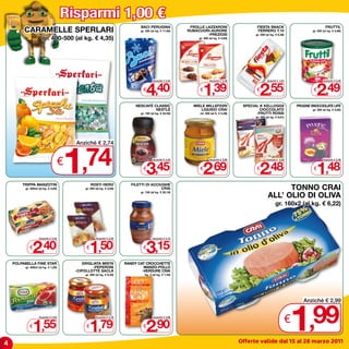 Risparmi 1,00 €
                                                                              BACI PERUGINA               FROLLE LAZZARONI                      FIESTA SNACK                                   FRUTTIL
         CARAMELLE SPERLARI                                                   gr. 250 (al kg. € 17,60)   RUBACUORI-AURORE
                                                                                                                  -PREZIOSI
                                                                                                                                                FERRERO T.10
                                                                                                                                               gr. 400 (al kg. € 6,38)
                                                                                                                                                                                     gr. 500 (al kg. € 4,98)

                      gr. 400-500 (al kg. € 4,35)                                                             gr. 300 (al kg. € 4,63)




                                                                                  4,40                           1,39                             2,55                                  2,49
                                                                                       Anziché € 5,40                 Anziché € 2,39                    Anziché € 3,55                       Anziché € 3,49


                                                                                €                             €                                €                                     €

                                                                            NESCAFè CLASSIC                MIELE MILLEFIORI              SPECIAL K KELLOGGS                  PRUGNE SNOCCIOLATE LIFE
                                                                                     NESTLè                   LIQUIDO CRAI                       CIOCCOLATO                          gr. 250 (al kg. € 5,92)
                                                                              gr. 100 (al kg. € 34,50)        ml. 500 (al lt. € 5,38)          -FRUTTI ROSSI
                                                                                                                                               gr. 300 (al kg. € 6,61)




                                     1
                                         Anziché € 2,74


                                     €,74                                       €
                                                                                  3,45
                                                                                       Anziché € 4,45


                                                                                                              €
                                                                                                                 2,69
                                                                                                                      Anziché € 3,69


                                                                                                                                               €
                                                                                                                                                  2,48
                                                                                                                                                       Anziché € 3,48


                                                                                                                                                                                     €
                                                                                                                                                                                        1,48
                                                                                                                                                                                             Anziché € 2,48




        TRIPPA MANZOTIN                           ROSTI HERO              FILETTI DI ACCIUGHE
         gr. 300x2 (al kg. € 4,00)           gr. 500 (al kg. € 3,00)                      CRAI                                                                TONNO CRAI
                                                                                                                                                        ALL’ OLIO DI OLIVA
                                                                              gr. 156 (al kg. € 20,19)



                                                                                                                                                              gr. 160x2 (al kg. € 6,22)




              2,40                              1,50                              3,15
                   Anziché € 3,40                    Anziché € 2,50                    Anziché € 4,15


            €                                 €                                 €

    POLPABELLA FINE STAR                    GRIGLIATA MISTA            RANDY CAT CROCCHETTE
         gr. 400x3 (al kg. € 1,29)               -PEPERONI                      MANZO-POLLO
                                         -CIPOLLOTTE SACLà                     -VERDURE CRAI
                                             gr. 285 (al kg. € 6,28)             kg. 2 (al kg. € 1,45)




                                                                                                                                                                         1
                                                                                                                                                                                Anziché € 2,99



            €
              1,55
                   Anziché € 2,55


                                              €
                                                1,79
                                                     Anziché € 2,79


                                                                                €
                                                                                  2,90
                                                                                       Anziché € 3,90
                                                                                                                                                                         €         ,99
4                                                                                                                                       Offerte valide dal 15 al 26 marzo 2011
 