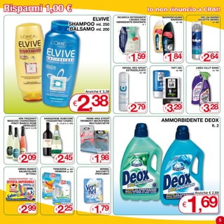 Risparmi 1,00 €                                                                                                                        Io non rinuncio a CRAI!
                                                                                                         RICARICA DETERGENTE               BAGNOSCHIUMA                 GEL DA BARBA
                                                                  ELVIVE                                          LIQUIDO CRAI
                                                                                                        IGIENIZZANTE-IDRATANTE
                                                                                                                                                BADEDAS               GILLETTE SERIES

                                                           SHAMPOO ml. 250
                                                                                                                                                      ml. 750                      ml. 200
                                                                                                                               lt. 1

                                                           -BALSAMO ml. 200




                                                                                                                  1,59                       1,84                         2,64
                                                                                                                     Anziché € 2,59             Anziché € 2,84               Anziché € 3,64


                                                                                                                 €                          €                            €

                                                                                                            INFASIL DEO SPRAY                   TAFT GEL             LINEA CILLIT BANG
                                                                                                               ExTRADELICATO                          ml. 300                      ml. 750
                                                                                                                           ml. 150




                                                                      2
                                                                             Anziché € 3,38


                                                                      €,38                                       €
                                                                                                                  2,79
                                                                                                                     Anziché € 3,79


                                                                                                                                            €
                                                                                                                                             3,29
                                                                                                                                                Anziché € 4,29


                                                                                                                                                                         €
                                                                                                                                                                          3,28
                                                                                                                                                                             Anziché € 4,28




        VINI FRIZZANTI             SANGIOVESE RUBICONE                        PANNI ARIx STROFì
MASCHIO CHARDONNAY
  -PINOT BIANCO-ROSè
                                    -FRIZZANTINO CHIARLI
                                            lt. 1,5 (al lt. € 1,63)
                                                                          PAVIMENTI-MICROFIBRA
                                                                                MULTIUSO/VETRI
                                                                                                                                           AMMORBIDENTE DEOx
           -VERDUZZO
          cl. 75 (al lt. € 2,79)
                                                                                                                                                                                  lt. 2




          2,09                              2,45                                   1,98
                Anziché € 3,09                    Anziché € 3,45                       Anziché € 2,98


        €                                  €                                      €

        OMINO BIANCO                     TENDAVIVA        gr. 500                        VERNEL
        SALVACOLORE                       -REMEDIA        gr. 200                     SACCHETTI
             22 FOGLI                                                                 PROFUMATI




                                                                                                                                                                 1
                                                                                                                                                                     Anziché € 2,69



        €
          2,99
                Anziché € 3,99


                                           €
                                            2,25
                                                  Anziché € 3,25


                                                                                  €
                                                                                   1,79
                                                                                       Anziché € 2,79
                                                                                                                                                                 €     ,69
                                                                                                                                                                                              5
 