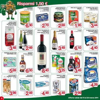 Risparmi 1,50 €
                                       LECITINA DI SOIA              FILETTI DI SGOMBRO                CARCIOGHIOTTO                  RISO GALLO BLOND              ALIMENTO PER GATTI
                                              LECINOVA                  ALL’OLIO DI OLIVA             PEPERLIZIA PONTI                          RISOTTI                   ONE BALANCE
                                        gr. 250 (al kg. € 25,20)                ASDOMAR                 gr. 330 (al kg. € 8,15)                            kg. 1         gr. 800 (al kg. € 4,30)
                                                                          gr. 150 (al kg. € 18,00)




           CAFFE’ PINTA



                                            6,30                              2,70                         2,69                            1,95                             3,44
          SAN SALVADOR                            Anziché € 7,80                   Anziché € 4,20               Anziché € 4,19                   Anziché € 3,45                  Anziché € 4,94
        MACINATO-GRANI
          gr. 500 (al kg. € 6,96)
                                          €                                 €                            €                                €                              €

                                      MULLER THURGAU                 VINO IL SALONCELLO                    SPUMANTE                                  CYNAR          ALIMENTO PER GATTI
                                            FRIZZANTE                          ROSSO IGT               PROSECCO DOC                        cl. 70 (al lt. € 8,71)       GOURMET PERLE
                                       -BABERA BRIOSO                CONTI SERTOLI SALIS                      ZONIN                                                           12 BUSTE
                                             LA VERSA                       cl. 75 (al lt. € 11,20)       cl. 75 (al lt. € 4,65)                                          gr. 85 (al kg. € 4,31)
                                            cl. 75 (al lt. € 3,32)




             3,48                           2,49                                                           3,49                            6,10                             4,40
                  Anziché € 4,98                  Anziché € 3,99                                                Anziché € 4,99                   Anziché € 7,60                  Anziché € 5,90


          €                               €                                                              €                                €                              €

    PAMPERS SALVIETTINE                       BRANDY                                                  FAIRY TUTTO IN 1                     LIP WOOLITE                   DASH POLVERE
        BABYFRESH x144                 STOCK ORIGINAL                                                   VERDE-LEMON                  MIxCOLOR-MIxNOIR                      18 MISURINI
                                            cl. 70 (al lt. € 8,57)                                          17+4 CAPS                                     lt. 1,5




             5,69                           6,00                              8,40                         3,25                            3,49
                  Anziché € 7,19                  Anziché € 7,50                   Anziché € 9,90               Anziché € 4,75                   Anziché € 4,99


          €                               €                                 €                            €                                €

          LACCA ELNETT                          POLIDENT                     POLIDENT                   RASOIO 5 LAME                      SUPER ATTAK
        NORMALE-FORTE                         COMPRESSE                  CREMA ADESIVA                       GILLETTE                                      gr. 5
                        ml. 250                                                             gr. 40      FUSION GAMER




                                                                                                                                                                            4,29
                                                                                                                                                                                 Anziché € 5,79


                                                                                                                                                                         €




             3,99                           2,49                              4,49                         4,49                            2,99
                  Anziché € 5,49                  Anziché € 3,99                   Anziché € 5,99               Anziché € 5,99                   Anziché € 4,49


          €                               €                                 €                            €                                €


6                                                                                                                                  Offerte valide dal 15 al 26 marzo 2011
 