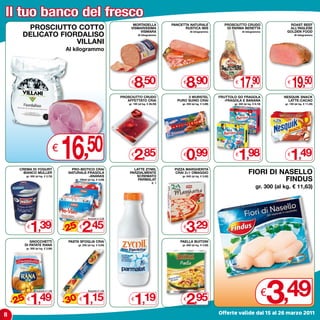 Il tuo banco del fresco
                                                                                MORTADELLA               PANCETTA NATURALE                PROSCIUTTO CRUDO                     ROAST BEEF
       PROSCIUTTO COTTO                                                        VISMARISSIMA
                                                                                   VISMARA
                                                                                                               RUSTICA IBIS                DI PARMA BERETTA                    ALL’INGLESE
                                                                                                                                                                              GOLDEN FOOD
      DELICATO FIORDALISO
                                                                                                                    Al kilogrammo                    Al kilogrammo
                                                                                     Al kilogrammo                                                                                  Al kilogrammo

                   VILLANI
                                        Al kilogrammo




                                                                                €
                                                                                  8,50                        €
                                                                                                                 8,90                          €
                                                                                                                                                   17,90                       €
                                                                                                                                                                                   19,50
                                                                          PROSCIUTTO CRUDO                      3 WURSTEL               FRUTTOLO GO FRAGOLA                  NESQUIK SNACK
                                                                             AFFETTATO CRAI                PURO SUINO CRAI                -FRAGOLA E BANANA                    LATTE-CACAO
                                                                              gr. 100 (al kg. € 28,50)        gr. 250 (al kg. € 3,96)          gr. 320 (al kg. € 6,19)       gr. 130 (al kg. € 11,46)




     CREMA DI YOGURT
       BIANCO MULLER
                                    €
                                        16          ,50
                                           PRO-BIOTICO CRAI
                                         NATURALE-FRAGOLA
                                                                                €
                                                                                  2,85
                                                                                LATTE ZYMIL
                                                                              PARZIALMENTE
                                                                                                              €
                                                                                                                 0,99
                                                                                                          PIZZA MARGHERITA
                                                                                                          CRAI 2+1 OMAGGIO
                                                                                                                                               €
                                                                                                                                                  1,98
                                                                                                                                                           FIORI DI NASELLO
                                                                                                                                                                               €
                                                                                                                                                                                 1,49
                                                   -ANANAS                       SCREMATO
                                                                                                                                                                     FINDUS
          gr. 500 (al kg. € 2,78)                                                                             gr. 840 (al kg. € 3,92)
                                            gr. 100x6 (al kg. € 4,08)             PARMALAT
                                                                                                 lt. 1
                                                                                                                                                                 gr. 300 (al kg. € 11,63)




             1,39                                  2,45                                                          3,29
                                                        Anziché € 3,29



                                        - 25
                                            %
          €                                     €                                                             €

          GNOCCHETTI                     PASTA SFOGLIA CRAI                                                  PAELLA BUITONI
       DI PATATE RANA                           gr. 230 (al kg. € 5,00)                                       gr. 600 (al kg. € 4,92)
          gr. 500 (al kg. € 2,98)




8
    - 25 1,49
      %
          €
                  Anziché € 1,99



                                        - 30 1,15
                                            %
                                                €
                                                        Anziché € 1,65


                                                                                €
                                                                                  1,19                        €
                                                                                                                 2,95                                                    3
                                                                                                                                                                         €   ,49
                                                                                                                                        Offerte valide dal 15 al 26 marzo 2011
 