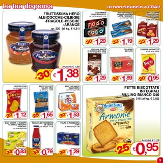 La tua dispensa                                                                                                                                   Io non rinuncio a CRAI!
                                                                                                                      TOGO PAVESI                     BISCOTTI CHOCO                        BACI DI DAMA
                                            FRUTTISSIMA HERO                                                       GUSTI ASSORTITI                    LEIBNIZ BAHLSEN
                                                                                                                                                       LATTE-FONDENTI
                                                                                                                                                                                           -CHARLOTTINE
                                                                                                                                                                                         -CUOR DI FROLLA
                                          ALBICOCCHE-CILIEGIE
                                                                                                                 gr. 110-120 (al kg. € 11,73)
                                                                                                                                                          gr. 125 (al kg. € 9,52)              BISTEFANI

                                             -FRAGOLE-PESCHE
                                                                                                                                                                                             gr. 200 (al kg. € 6,45)



                                                     -ARANCE
                                                                 gr. 320 (al kg. € 4,31)




                                                                                                                           1,29                              1,19                               1,29
                                                                                                                                Anziché € 1,88                    Anziché € 1,80                     Anziché € 1,95



                                                                                                               - 30                                - 33                             - 33
                                                                                                                    %                                 %                                  %
                                                                                                                        €                                 €                                  €

                                                                                                                    FROLLINI GOCCE                                TEA STAR            FONZIES SACCHETTO
                                                                                                                DI CIOCCOLATO CRAI                                 60 FILTRI                 gr. 100 (al kg. € 9,50)
                                                                                                                        gr. 400 (al kg. € 3,23)




                                         0 1,38
                                                                              Anziché € 1,98
                                                             %

                                       -3                               €
                                                                                                                           1,29                              1,89                               0,95
                                                                                                                                Anziché € 1,72                    Anziché € 2,75                     Anziché € 1,20



                                                                                                               - 25                                - 30                             - 20
                                                                                                                    %                                 %                                  %
                                                                                                                        €                                 €                                  €

          PATATINE CRAI                   MISTO TOSTATO                          MINI TRA SNACK
          gr. 300 (al kg. € 3,73)           SALATO CRAI                              GALBUSERA                                                                 FETTE BISCOTTATE
                                                                                                                                                                      INTEGRALI
                                              gr. 250 (al kg. € 6,60)                gr. 210 (al kg. € 7,29)



                                                                                                                                                              MULINO BIANCO x40
                                                                                                                                                                               gr. 315 (al kg. € 3,02)




             1,12                                1,65                                   1,53
                  Anziché € 1,42                      Anziché € 2,20                         Anziché € 2,19



- 20                                - 25                                    - 30
      %                                   %                                      %
          €                                   €                                      €

DADI KNORR 10 CUBETTI               PASSATA DI POMODORO                      POLPA DI POMODORO
   CLASSICO-DELICATO                            DE CECCO                                   CRAI
           -VEGETALE                          ml. 700 (al lt. € 1,13)            gr. 400x3 (al kg. € 1,08)
          gr. 100 (al kg. € 8,30)




                                                                                                                                                                                    0
                                                                                                                                                                                       Anziché € 1,29



                                                                                                                                                       5 € ,95
                                                                                                                                                                         %

- 33 0,83                           - 33 0,79                               - 30 1,29                                                                -2
                  Anziché € 1,25                      Anziché € 1,19                         Anziché € 1,88
      %                                   %                                      %
          €                                   €                                      €


                                                                                                                                                                                                                       9
 