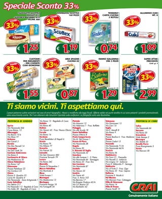 Speciale Sconto 33%
            FAZZOLETTI SCOTTEx                               TOVAGLIOLI SCOTTEx                                          TENDERLY                                  ALLUMINIO CUKI
                                                                                                    sconto

                                                                                               33%
                   POCKET x12                                         160 PEZZI                                      CARTA CUCINA                                           MT. 8
                                                     sconto                                                                                           sconto

                                                33%
        -KLEENEx BALSAMIC x10                                                                                             2 ROTOLI


                                                                                                                                                  33%
                   -VELINE x80
    sconto

33%
                           Anziché € 1,88                                  Anziché € 1,79                                   Anziché € 1,10                                  Anziché € 1,66



             €
                  1,25                                       €
                                                                   1,19                                      €
                                                                                                                   0,74                                      €
                                                                                                                                                                   1,09
                         CUSTODIE                                      ARIx SPUGNE                               PANNO BALLERINA                                        SUPER ATTAK
                                                    sconto

                                               33%
                   PER INDUMENTI                                         CUCINA x2                                    VIM 3 PEZZI                                         PRECISION
                                                                                                    sconto

                                                                                               33%
                    - PER COPERTE
    sconto
                                                                                                                                                                              Conf. gr. 5



33%
                   CUKI-DOMOPAK


                                                                                                                                                                         sconto

                                                                                                                                                                    33%
                           Anziché € 2,34                                  Anziché € 1,30                                   Anziché € 1,95                                  Anziché € 4,49



             €
                  1,55                                       €
                                                                  0,87                                       €
                                                                                                                   1,29                                      €
                                                                                                                                                                  2,99
Ti siamo vicini. Ti aspettiamo qui.
I prezzi potranno subire variazioni nel caso di errori tipografici, ribassi o modifiche alle leggi fiscali. Offerte valide nei punti vendita in cui sono presenti i prodotti promozionati,
salvo esaurimento scorte. Per l’uso attenersi alle istruzioni riportate sulle confezioni. Le fotografie sono solo illustrative.

 provincia di sondrio                  Via Roma 15 - Regoledo di Cosio          Piateda                                  Talamona                             provincia di como
                                       Delebio                                  Via Amonini 12                           Via Gavazzeni 15
 Aprica                                Via Roma 40                              Via Valeriana 1 - Fraz. Boffetto         Via Cerri 16                         Colico
 Via Nazionale 564                     Dubino                                   Polaggia                                 Teglio                               Via Nazionale 66
 Corso Roma, 12                        Via Vanoni 45 - Fraz. Nuova Olonio       Via alle Scuole 18                       Via E. Morelli 8                     Garzeno
 Albosaggia                            Forcola                                  Ponte Valtellina                         Via Roma 9                           Via Roma 20
 Via Bonini 10 b                       Via Roma 14                              Piazza Vittoria 8                        Tirano                               Gravedona
 Via Moia 19                           Gordona                                  Prata Camportaccio                       Piazza Basilica 6 - Fraz. Madonna    Viale Stampa 2
 Ardenno                               P.zza Benefattori di Napoli 6            Via M. Del Grosso 1                      Traona                               Mezzegra
 Via Cairoli 3                         Grosio                                   Prosto di Piuro                          Piazza Caduti 15                     Via Statale 33
 Bormio                                Via Roma 79                              Via Nazionale 28                         Tresenda                             Rovello Porro
 Via Don Peccedi 14                    Via Milano 77                            Rogolo                                   Via Nazionale 71/A                   P.zza Risorgimento 5
 Caspoggio                             Grosotto                                 Via Roma 20                              Via Nazionale 44/A                   Turate
 Via Don Gatti 24                      Via Patrioti 33                          S. Giacomo di Teglio                     Tresivio                             Via Marconi 30
 Castione Andevenno                    Lanzada                                  Via Nazionale 32                         Via Roma 36
 Via Roma 5                            Via San Giovanni 582                     Samolaco                                 Valdidentro
 Castionetto di Chiuro                 Frazione Tornadri 79                     Via alle Fontane 1 - S. Pietro           Via Forni 21 - Premadio
 Via Madonnina 50                      Lovero                                   Via Nazionale 66 - Somaggia              Via Peccedi 3 - Isolaccia
 Chiesa Valmalenco                     Via Roma 24C                             Via Roma 23 - Fraz. Era                  Via Livigno 15 - Isolaccia
 Via Roma 147                          Mantello                                 San Cassiano                             P.zza S. Abbondio 9 - Semogo
 Chiavenna                             Piazza IV Novembre 1                     Via Nazionale 87                         Valdisotto
 Piazza Pestalozzi 22                  Mazzo Valtellina                         Sondalo                                  Via al Forte 2 - Fraz. Oga
 Via Carducci 23                       Via Mortirolo 4                          Via Vanoni 22                            Via Roma 33 - Fraz. Cepina
 Chiuro                                Mese                                     Sondrio                                  Valfurva
 Piazza S. Quadrio 23                  Viale Europa 1                           Via Trento 45                            Frazione S. Nicolò 6
 Corso M. Quadrio 4                    Montagna                                 Fraz. S. Anna 103                        Val Masino
 Via Nazionale - Zona Artigianale 1 Via Madonnina 12                            Via Bernina 17                           Via Marconi Fraz. Cataeggio
 Cosio Valtellino                      Morbegno                                 Via Brigata Orobica 45/A                 Villa di Chiavenna
 Via Stelvio 217                       Frazione Paniga 18                       Via Ca’ Bianca 32                        Via Roma 14
 Via Nazionale 112 - Regoledo di Cosio Via Fumagalli 34                         Via Bonfadini 42                         Villa di Tirano
 Via Adda 28 - Regoledo di Cosio                                                                                         Piazza Torelli 10


                                                                                                                                                     Genuinamente italiano
 
