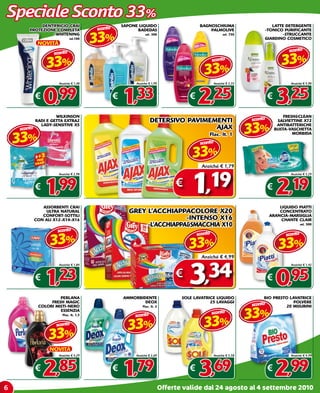 Speciale Sconto 33%
             DENTIFRICIO CRAI                         SAPONE LIQUIDO                        BAGNOSCHIUMA                     LATTE DETERGENTE
                                         sconto

                                         33%
        PROTEZIONE COMPLETA                                 BADEDAS                             PALMOLIVE                 -TONICO PURIFICANTE
                 -WHITENING                                      ml. 300                                  ml. 750                 -STRUCCANTE
                              ml.100                                                                                      GIARDINO COSMETICO
              NOVITà
                                                                                                                                        sconto

                                                                                                                                     33%
                     sconto

                  33%                                                                     33%
                                                                                                    sconto



                       Anziché € 1,48                      Anziché € 1,99                           Anziché € 3,35                       Anziché € 4,90



             €
                 0,99                             €
                                                      1,33                             €
                                                                                         2,25                                 €
                                                                                                                                  3,25
                      WILKINSON                                                                                                       FRESH&CLEAN
                                                                    DETERSIVO PAVIMEMENTI                            sconto

                                                                                                                     33%
             RADI E GETTA ExTRA2                                                                                                   SALVIETTINE x72
               LADY-SENSITIVE x5                                                                                                   ANTIBATTERICHE
    sconto                                                                           AJAx

    33%
                                                                                                                                  BUSTA-VASCHETTA
                                                                                                Flac. lt. 1                               MORBIDA

                                                                                            sconto

                                                                                        33%
                                                                                             Anziché € 1,79



                                                                                       1,19
                       Anziché € 2,98                                                                                                    Anziché € 3,29



             €
                 1   ,99                                                          €                                           €
                                                                                                                                  2,19
                ASSORBENTI CRAI                                                                                                   LIQUIDO PIATTI
                 ULTRA NATURAL                           GREY L’ACCHIAPPACOLORE x20                                               CONCENTRATO
                CONFORT-SOTTILI                                                                                               ARANCIA-MARSIGLIA
             CON ALI x12-x14-x16                                          -INTENSO x16                                             CHANTE CLAIR
                                                              -L’ACCHIAPPA&SMACCHIA x10                                                         ml. 500

                      sconto

                   33%
                                                                                           sconto                                      sconto

                                                                                      33%                                          33%
                                                                                             Anziché € 4,99



                                                                                      3,34
                       Anziché € 1,84                                                                                                    Anziché € 1,42



             €
                 1   ,23                                                          €                                           €
                                                                                                                                  0,95
                       PERLANA                        AMMORBIDENTE                  SOLE LAVATRICE LIQUIDO                BIO PRESTO LAVATRICE
                   FRESH MAGIC                                DEOx                              25 LAVAGGI                             POLVERE
                                                                                                                     sconto

                                                                                                                     33%
              COLORI MISTI-NERO                                Flac. lt. 2                                                         20 MISURINI
                       ESSENZIA
                                                                                                    sconto

                                                                                              33%
                         Flac. lt. 1,5                     sconto
                      sconto
                                                        33%
                   33%
                   NOVITà
                       Anziché € 4,29                      Anziché € 2,69                           Anziché € 5,58                       Anziché € 4,49



             €
                 2,85                             €
                                                      1,79                             €
                                                                                           3,69                               €
                                                                                                                                  2,99
6                                                                            Offerte valide dal 24 agosto al 4 settembre 2010
 
