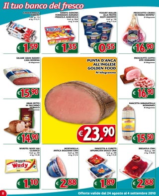 Il tuo banco del fresco
        KINDER PINGUI’             DANITO DANONE                       YOGURT MULLER            PROSCIUTTO CRUDO
              FERRERO          FORMAGGIO-BANANA                           ALLA FRUTTA            DI PARMA MONPIU’
              Conf. gr. 116   -FRAGOLA-ALBICOCCA                       GUSTI ASSORTITI                   Al kilogrammo
             al kg. € 13,71             Conf. gr. 50x6                       Conf. gr. 150
                                         al kg. € 4,50                       al kg. € 3,67




    €
        1,59                   €
                                   1,35                            €
                                                                       0,55                    €
                                                                                                 16,90
    SALAME GRAN MAGRO                                                                            PROSCIUTTO COTTO
          CASA MODENA
             Al kilogrammo
                                                              PUNTA D’ANCA                           EFFE FERRARINI
                                                                                                         Al kilogrammo
                                                                ALL’INGLESE
                                                              GOLDEN FOOD
                                                                    Al kilogrammo




    €
      15,90                                                                                    €
                                                                                                   16,90
           GRAN PETTO                                                                        PANCETTA SGRASSATELLA
           DI TACCHINO                                                                                  ROVAGNATI
               FIORUCCI                                                                                  Al kilogrammo
             Al kilogrammo




    €
      14,90
      WURSTEL WUDY AIA                 MORTADELLA
                                                         €
                                                             23        ,90
                                                                    PANCETTA A CUBETTI
                                                                                               €
                                                                                                   15,50
                                                                                                     BRESAOLA CRAI
              CLASSICO        ANTICA BOLOGNA CRAI               AFFUMICATA-DOLCE CRAI                     Busta gr. 100
              Conf. gr. 250              Conf. gr. 500                       Conf. gr. 200               al kg. € 28,80
              al kg. € 4,40              al kg. € 5,76                       al kg. € 9,45




    €
        1,10                   €
                                   2,88                            €
                                                                       1,89                    €
                                                                                                   2,88
8                                                        Offerte valide dal 24 agosto al 4 settembre 2010
 
