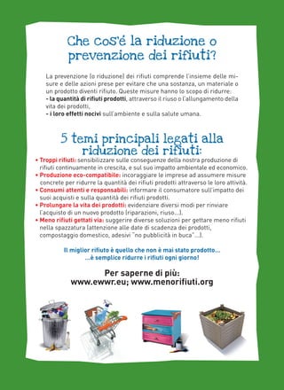 ,
Che cos’e la riduzione o
prevenzione dei rifiuti?
La prevenzione (o riduzione) dei rifiuti comprende l’insieme delle misure e delle azioni prese per evitare che una sostanza, un materiale o
un prodotto diventi rifiuto. Queste misure hanno lo scopo di ridurre:
- la quantità di rifiuti prodotti, attraverso il riuso o l’allungamento della
vita dei prodotti,
- i loro effetti nocivi sull’ambiente e sulla salute umana.

5 temi principali legati alla
riduzione dei rifiuti:

• Troppi rifiuti: sensibilizzare sulle conseguenze della nostra produzione di
rifiuti continuamente in crescita, e sul suo impatto ambientale ed economico.
• Produzione eco-compatibile: incoraggiare le imprese ad assumere misure
concrete per ridurre la quantità dei rifiuti prodotti attraverso le loro attività.
• Consumi attenti e responsabili: informare il consumatore sull’impatto dei
suoi acquisti e sulla quantità dei rifiuti prodotti.
• Prolungare la vita dei prodotti: evidenziare diversi modi per rinviare
l’acquisto di un nuovo prodotto (riparazioni, riuso...).
• Meno rifiuti gettati via: suggerire diverse soluzioni per gettare meno rifiuti
nella spazzatura (attenzione alle date di scadenza dei prodotti,
compostaggio domestico, adesivi “no pubblicità in buca”...).
Il miglior rifiuto è quello che non è mai stato prodotto…
…è semplice ridurre i rifiuti ogni giorno!

Per saperne di più:
www.ewwr.eu; www.menorifiuti.org

 