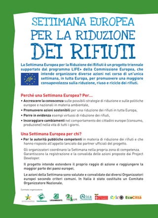 settimana europea

per la riduzione

dei rifiuti

La Settimana Europea per la Riduzione dei Rifiuti è un progetto triennale
supportato dal programma LIFE+ della Commissione Europea, che
intende organizzare diverse azioni nel corso di un’unica
settimana, in tutta Europa, per promuovere una maggiore
consapevolezza sulla riduzione, riuso e riciclo dei rifiuti.

Perché una Settimana Europea? Per…
• Accrescere la conoscenza sulle possibili strategie di riduzione e sulle politiche
europee e nazionali in materia ambientale,
• Promuovere azioni sostenibili per una riduzione dei rifiuti in tutta Europa,
• Porre in evidenza esempi virtuosi di riduzione dei rifiuti,
• Incoraggiare cambiamenti nel comportamento dei cittadini europei (consumo,
produzione) nella vita di tutti i giorni.

Una Settimana Europea per chi?
• Per le autorità pubbliche competenti in materia di riduzione dei rifiuti e che
hanno risposto all’appello lanciato dai partner ufficiali del progetto.
Gli organizzatori coordinano la Settimana nella propria zona di competenza.
Garantiscono la registrazione e la convalida delle azioni proposte dai Project
Developer.
Il progetto intende estendere il proprio raggio di azione e raggiungere la
maggior parte dei paesi europei.
Le azioni della Settimana sono valutate e convalidate dai diversi Organizzatori
europei secondo criteri comuni. In Italia è stato costituito un Comitato
Organizzatore Nazionale.
Comitato organizzatore:

 