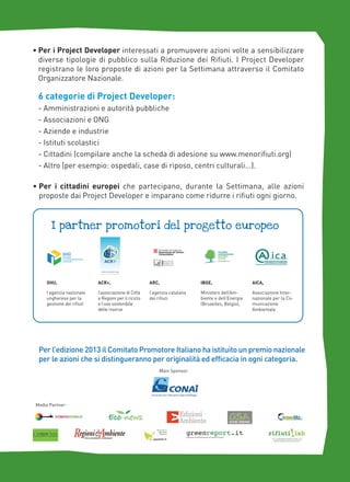 • Per i Project Developer interessati a promuovere azioni volte a sensibilizzare
diverse tipologie di pubblico sulla Riduzione dei Rifiuti. I Project Developer
registrano le loro proposte di azioni per la Settimana attraverso il Comitato
Organizzatore Nazionale.

6 categorie di Project Developer:
- Amministrazioni e autorità pubbliche
- Associazioni e ONG
- Aziende e industrie
- Istituti scolastici
- Cittadini (compilare anche la scheda di adesione su www.menorifiuti.org)
- Altro (per esempio: ospedali, case di riposo, centri culturali...).
• Per i cittadini europei che partecipano, durante la Settimana, alle azioni
proposte dai Project Developer e imparano come ridurre i rifiuti ogni giorno.

i partner promotori del progetto europeo

OHU,

ACR+,

ARC,

IBGE,

AICA,

l’agenzia nazionale
ungherese per la
gestione dei rifiuti

l’associazione di Città
e Regioni per il riciclo
e l’uso sostenibile
delle risorse

l’agenzia catalana
dei rifiuti

Ministero dell’Ambiente e dell’Energia
(Bruxelles, Belgio),

Associazione Internazionale per la Comunicazione
Ambientale

Per l’edizione 2013 il Comitato Promotore Italiano ha istituito un premio nazionale
per le azioni che si distingueranno per originalità ed efficacia in ogni categoria.
Main Sponsor:

Media Partner:

 