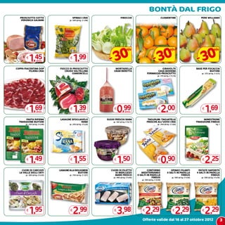 Bontà dal frigo
   PROSCIUTTO COTTO                          SPINACI CRAI                       FINOCCHI                                       CLEMENTINE                              PERE WIlLIAMS
    VERONICA GALBANI                     gr. 500 (al kg. € 3,98)




                                                                     - 30                                          - 30                                              - 30
                                                                                         %                                               %                                              %
        €
            1,45    all’etto
                                         €
                                              1,99
COPPA PIACENTINA DOP             FIOCCO DI PROSCIUTTO                    MORTADELLA                                   GIRAVOLTE                                     BASE PER FOCACCIA
          FILIERA CRAI              CRUDO VALTELLINA                    GRAN BERETTA                              CASA MODENA                                                 BUITONI
                                          GIANONCELLI                                                      FORMAGGIO-PROSCIUTTO                                         gr. 375 (al kg. € 4,51)
                                                                                                                        gr. 170 (al kg. € 11,76)




        €
            1,69    all’etto
                                         €
                                              1,39    all’etto
                                                                        €
                                                                            0,99      all’etto
                                                                                                                         €
                                                                                                                               2,00                                     €
                                                                                                                                                                            1,69
       pasta ripiena             LASAGNE SFOGLIAVELO               SUGHI FRESCHI RANA                      TAGLIOLINI -TAGLIATELLE                                        MINESTRONE
  tradizione buitoni                            RANA                   gr. 140 (al kg. € 10,71)           FRESCHE ALL’UOVO CRAI                                     TRADIZIONE FINDUS
       gr. 230 (al kg. € 6,48)           gr. 250 (al kg. € 6,20)                                                        gr. 250 (al kg. € 3,60)                                          kg. 1




        €
            1,49                         €
                                              1,55                      €
                                                                            1,50                                         €
                                                                                                                               0,90                                     €
                                                                                                                                                                            2,25
    CUORI DI CARCIOFI            LASAGNE ALLA BOLOGNESE               CUORI DI FILETTO                    CONTORNO                     SPINACI FILANTI               PATATE SAPORITE
  LA VALLE DEGLI ORTI                           BUITONI                  DI MERLUZZO                 MEDITERRANEO                   4 SALTI IN PADELLA              4 SALTI IN PADELLA
       gr. 300 (al kg. € 6,50)           gr. 750 (al kg. € 3,97)        MARE FRESCO               4 SALTI IN PADELLA                            FINDUS                          FINDUS
                                                                        gr. 400 (al kg. € 9,95)               FINDUS                      gr. 500 (al kg. € 4,58)      gr. 500 (al kg. € 4,58)
                                                                                                     gr. 500 (al kg. € 4,58)




        €
            1,95                         €
                                             2,99                       €
                                                                            3,98                      €
                                                                                                          2,29                             €
                                                                                                                                               2,29                     €
                                                                                                                                                                            2,29
                                                                                                      Offerte valide dal 16 al 27 ottobre 2012                                                3
 