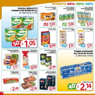 SCONTO 50%-40%-30%
                                                                                 ORO PIU’-ORO MAGIA                       COTTI A VAPORE                             COTTI A VAPORE
                 FAGIOLI BORLOTTI                                                             SAIWA
                                                                                    gr. 270-300 (al kg. € 3,88)
                                                                                                                      VALFRUTTA GRANMIX
                                                                                                                            -MIX RUSTICO
                                                                                                                                                              VALFRUTTA MAIS-PATATE
                                                                                                                                                                    -CECI-FARRO-SOIA
            -CANNELLINI BONDUELLE                                                                                         gr. 160X3 (al kg. € 3,50)                 gr. 160x3 (al kg. € 2,98)


                                      gr. 250x2 (al kg. € 2,10)




                                                                                                  Anziché € 2,09                    Anziché € 2,80                             Anziché € 2,39



                                                                                - 50          1,05                   - 40        1,68                        - 40           1,43
                                                                                      %                                  %                                          %
                                                                                          €                                  €                                          €


                                                                                          CIPSTER SAIWA              PATATINE ARTIGIANALI                        SNACK PENTAGRANI
                                                                                          gr. 85 (al kg. € 11,65)                    PATA                                    PATA
                                                                                                                             gr. 150 (al kg. € 9,17)                    gr. 120 (al kg. € 9,17)




                                                 Anziché € 2,10



              - 50                            1  ,05
                                      %
                                          €                                                        Anziché € 1,42                    Anziché € 1,58                             Anziché € 1,58



                                                                                - 30          0,99                   - 30         1,10                       - 30            1,10
                                                                                      %                                  %                                          %
                                                                                          €                                  €                                          €


    CRACKER GRANPAVESI                               PANE BIANCO                 PESTO BIFFI CLASSICO
        GUSTI ASSORTITI
            gr. 250 (al kg. € 4,68)
                                                   MULINO BIANCO
                                                      gr. 400 (al kg. € 2,30)
                                                                                           -SEN’AGLIO
                                                                                     -ALLE MANDORLE
                                                                                                                                                  TONNO ASDOMAR
                                                                                          gr. 190 (al kg. € 13,11)                                ALL’OLIO DI OLIVA
                                                                                                                                                       gr. 80x3 (al kg. € 8,92)




                    Anziché € 1,68                            Anziché € 1,32



    - 30         1,17                         - 30        0,92                                2,49
        %                                         %
            €                                         €                                   €


           CARNE LESSATA                          TONNO E FAGIOLI                   PASTA DI SEMOLA
             SIMMENTHAL                           -TONNO E PISELLI                SPECIALITA’ BARILLA
        gr. 70x3 (al kg. € 11,86)                       RIO MARE                          gr. 500 (al kg. € 1,78)
                                                   gr. 160x2 (al kg. € 7,47)




                                                                                                                                                                 Anziché € 3,58


                                                                                                                                0 € 2,14
                                                                                                                                                       %

            €
                2,49                                  €
                                                          2,39                            €
                                                                                              0,89                            -4
6
 