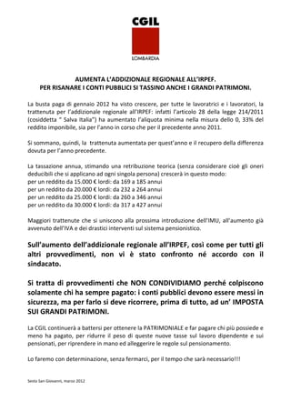 AUMENTA L’ADDIZIONALE REGIONALE ALL’IRPEF.
      PER RISANARE I CONTI PUBBLICI SI TASSINO ANCHE I GRANDI PATRIMONI.

La busta paga di gennaio 2012 ha visto crescere, per tutte le lavoratrici e i lavoratori, la
trattenuta per l’addizionale regionale all’IRPEF: infatti l’articolo 28 della legge 214/2011
(cosiddetta “ Salva Italia”) ha aumentato l’aliquota minima nella misura dello 0, 33% del
reddito imponibile, sia per l’anno in corso che per il precedente anno 2011.

Si sommano, quindi, la trattenuta aumentata per quest’anno e il recupero della differenza
dovuta per l’anno precedente.

La tassazione annua, stimando una retribuzione teorica (senza considerare cioè gli oneri
deducibili che si applicano ad ogni singola persona) crescerà in questo modo:
per un reddito da 15.000 € lordi: da 169 a 185 annui
per un reddito da 20.000 € lordi: da 232 a 264 annui
per un reddito da 25.000 € lordi: da 260 a 346 annui
per un reddito da 30.000 € lordi: da 317 a 427 annui

Maggiori trattenute che si uniscono alla prossima introduzione dell’IMU, all’aumento già
avvenuto dell’IVA e dei drastici interventi sul sistema pensionistico.

Sull’aumento dell’addizionale regionale all’IRPEF, così come per tutti gli
altri provvedimenti, non vi è stato confronto né accordo con il
sindacato.

Si tratta di provvedimenti che NON CONDIVIDIAMO perché colpiscono
solamente chi ha sempre pagato: i conti pubblici devono essere messi in
sicurezza, ma per farlo si deve ricorrere, prima di tutto, ad un’ IMPOSTA
SUI GRANDI PATRIMONI.

La CGIL continuerà a battersi per ottenere la PATRIMONIALE e far pagare chi più possiede e
meno ha pagato, per ridurre il peso di queste nuove tasse sul lavoro dipendente e sui
pensionati, per riprendere in mano ed alleggerire le regole sul pensionamento.

Lo faremo con determinazione, senza fermarci, per il tempo che sarà necessario!!!


Sesto San Giovanni, marzo 2012
 